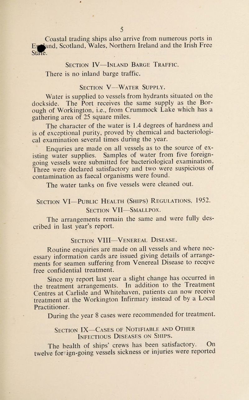 Coastal trading ships also arrive from numerous ports in E^kind, Scotland, Wales, Northern Ireland and the Irish Free Stc^e. Section IV—Inland Barge Traffic. There is no inland barge traffic. Section V—Water Supply. Water is supplied to vessels from hydrants situated on the dockside. The Port receives the same supply as the Bor¬ ough of Workington, i.e., from Crummock Lake which has a gathering area of 25 square miles. The character of the water is 1.4 degrees of hardness and is of exceptional purity, proved by chemical and bacteriologi¬ cal examination several times during the year. Enquries are made on all vessels as to the source of ex¬ isting water supplies. Samples of water from five foreign- going vessels were submitted for bacteriological examination. Three were declared satisfactory and two were suspicious of contamination as faecal organisms were found. The water tanks on five vessels were cleaned out. Section VI—Public Health (Ships) Regulations, 1952. Section VII—Smallpox. The arrangements remain the same and were fully des¬ cribed in last year’s report. Section VIII—Venereal Disease. Routine enquiries are made on all vessels and where nec¬ essary information cards are issued giving details of arrange¬ ments for seamen suffering from Venereal Disease to receive free confidential treatment. Since my report last year a slight change has occurred in the treatment arrangements. In addition to the Treatment Centres at Carlisle and Whitehaven, patients can now receive treatment at the Workington Infirmary instead of by a Local Practitioner. During the year 8 cases were recommended for treatment. Section IX—Cases of Notifiable and Other Infectious Diseases on Ships. The health of ships’ crews has been satisfactory. On twelve for ign-going vessels sickness or injuries were reported