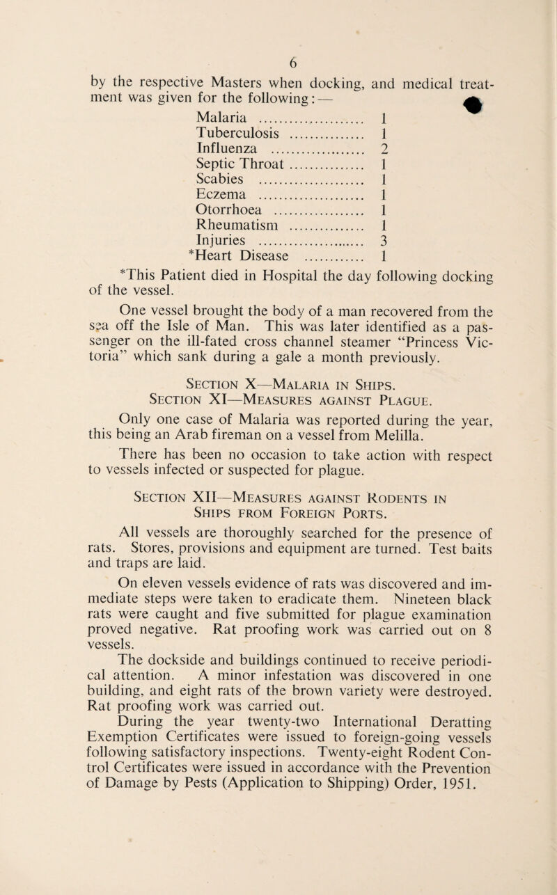 by the respective Masters when docking, and medical treat¬ ment was given for the following: — a Malaria . 1 Tuberculosis . 1 Influenza . 2 Septic Throat. 1 Scabies . 1 Eczema . 1 Otorrhoea . 1 Rheumatism . 1 Injuries . 3 *Heart Disease . 1 *This Patient died in Hospital the day following docking of the vessel. One vessel brought the body of a man recovered from the sea off the Isle of Man. This was later identified as a pas¬ senger on the ill-fated cross channel steamer “Princess Vic¬ toria” which sank during a gale a month previously. Section X—Malaria in Ships. Section XI—Measures against Plague. Only one case of Malaria was reported during the year, this being an Arab fireman on a vessel from Melilla. There has been no occasion to take action with respect to vessels infected or suspected for plague. Section XII—Measures against Rodents in Ships from Foreign Ports. All vessels are thoroughly searched for the presence of rats. Stores, provisions and equipment are turned. Test baits and traps are laid. On eleven vessels evidence of rats was discovered and im¬ mediate steps were taken to eradicate them. Nineteen black rats were caught and five submitted for plague examination proved negative. Rat proofing work was carried out on 8 vessels. The dockside and buildings continued to receive periodi¬ cal attention. A minor infestation was discovered in one building, and eight rats of the brown variety were destroyed. Rat proofing work was carried out. During the year twenty-two International Deratting Exemption Certificates were issued to foreign-going vessels following satisfactory inspections. Twenty-eight Rodent Con¬ trol Certificates were issued in accordance with the Prevention of Damage by Pests (Application to Shipping) Order, 1951.