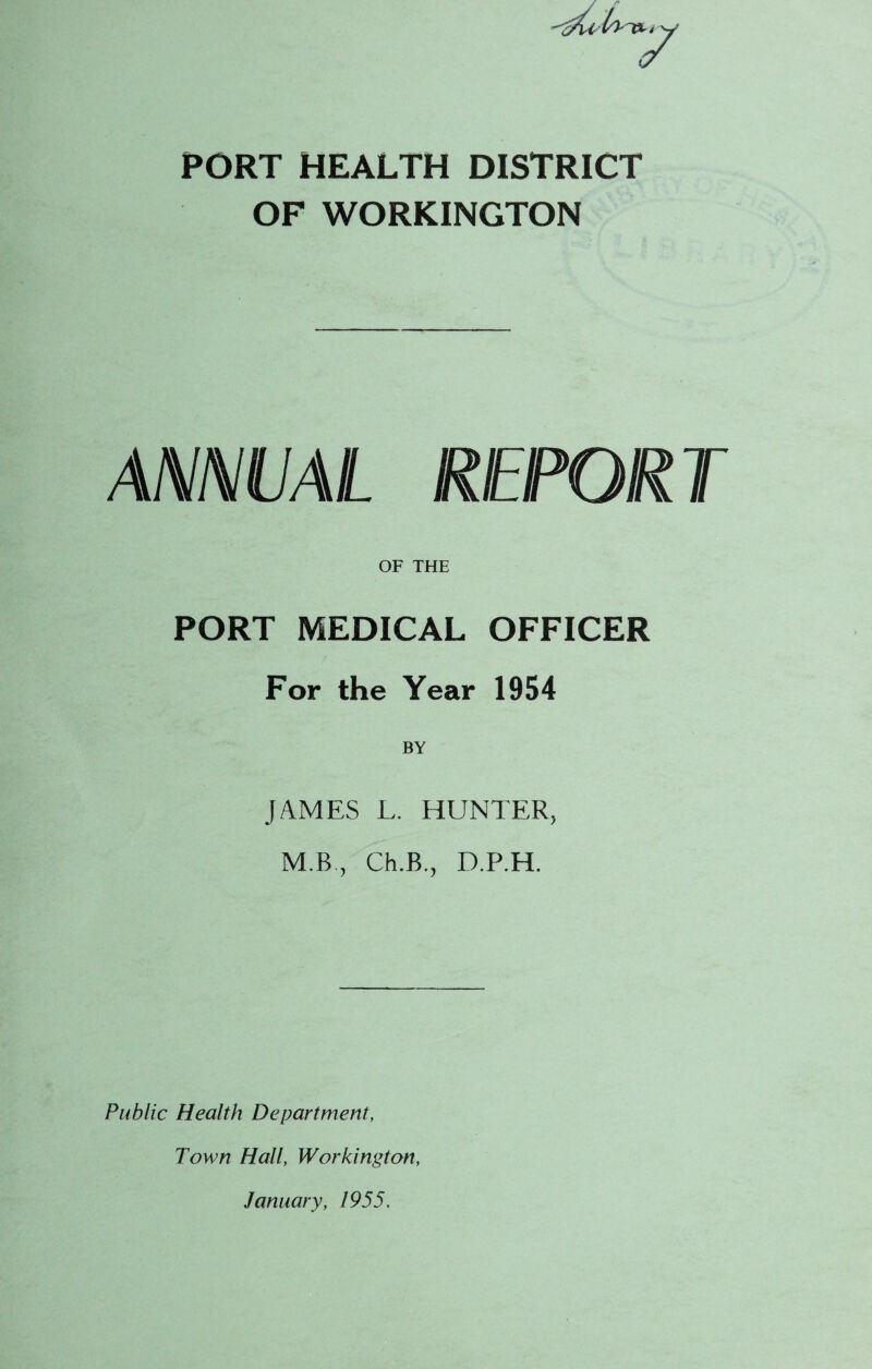 PORT HEALTH DISTRICT OF WORKINGTON ANNUAL REPORT OF THE PORT MEDICAL OFFICER For the Year 1954 JAMES L. HUNTER, M B , Ch.B., D.P.H. Public Health Department, Town Hall, Workington, January, 1955.