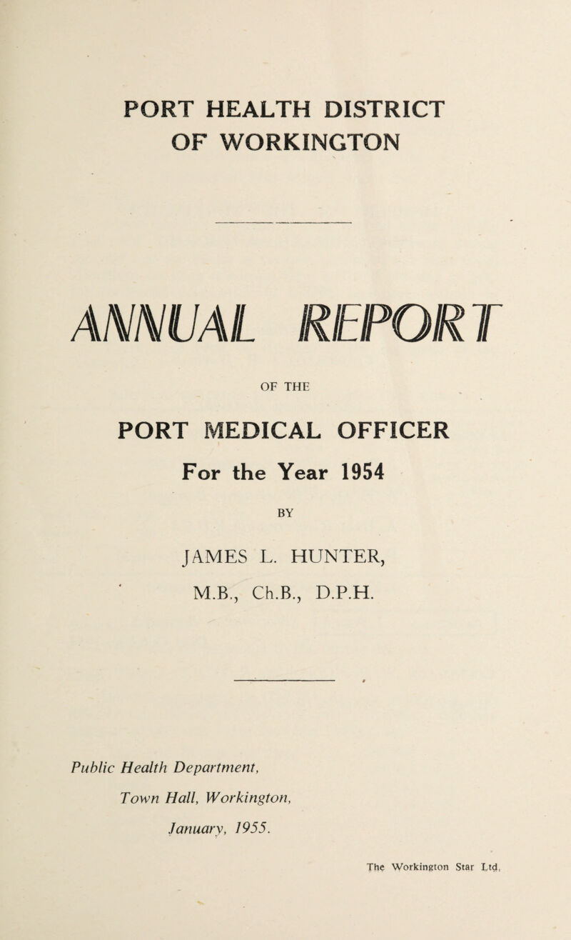 PORT HEALTH DISTRICT OF WORKINGTON ANNUAL REPORT OF THE PORT MEDICAL OFFICER For the Year 1954 JAMES L. HUNTER, M.B., Ch.B., D.P.H. Public Health Department, Town Hall, Workington, January, 1955. The Workington Star Ltd