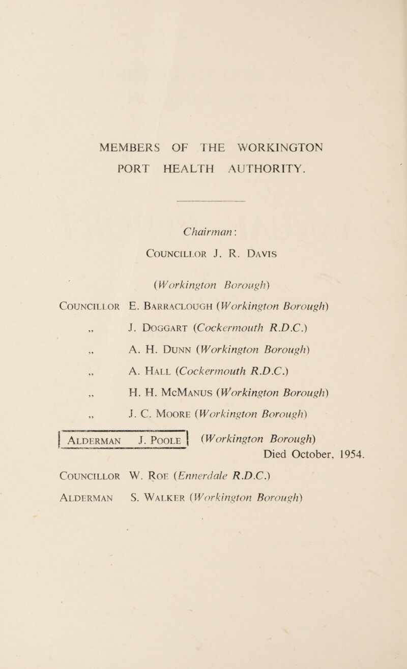 MEMBERS OF THE WORKINGTON PORT HEALTH AUTHORITY. Chairman: Councillor J. R. Davis (Work ington Borough) Councillor E. Barraclough (Workington Borough) „ J. Doggart {Cockermouth R.D.C.) „ A. H. Dunn (Workington Borough) „ A. Hall (Cocker mouth R.D.C.) „ H. H. McManus (Workington Borough) „ J. C. Moore (Workington Borough) | Alderman J. Poole (Workington Borough) Died October. 1954. Councillor W. Roe (Ennerdale R.D.C.) Alderman S. Walker {Workington Borough)