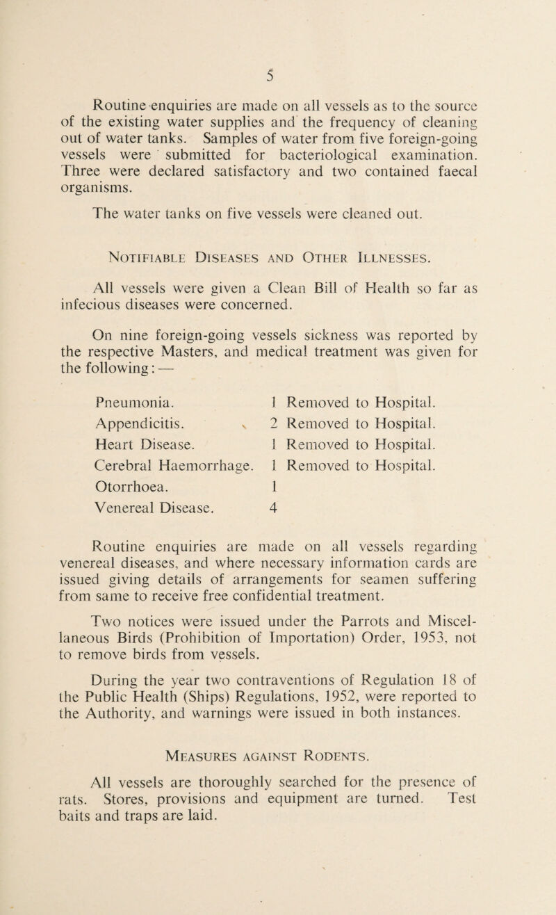 Routine enquiries are made on all vessels as to the source of the existing water supplies and the frequency of cleaning out of water tanks. Samples of water from five foreign-going vessels were submitted for bacteriological examination. Three were declared satisfactory and two contained faecal organisms. The water tanks on five vessels were cleaned out. Notifiable Diseases and Other Illnesses. All vessels were given a Clean Bill of Health so far as infecious diseases were concerned. On nine foreign-going vessels sickness was reported by the respective Masters, and medical treatment was given for the following: — Pneumonia. 1 Appendicitis. v 2 Heart Disease. 1 Cerebral Haemorrhage. 1 Otorrhoea. 1 Venereal Disease. 4 Routine enquiries are made on all vessels regarding venereal diseases, and where necessary information cards are issued giving details of arrangements for seamen suffering from same to receive free confidential treatment. Two notices were issued under the Parrots and Miscel¬ laneous Birds (Prohibition of Importation) Order, 1953, not to remove birds from vessels. During the year two contraventions of Regulation 18 of the Public Health (Ships) Regulations, 1952, were reported to the Authority, and warnings were issued in both instances. Removed to Hospital. Removed to Hospital. Removed to Hospital. Removed to Hospital. Measures against Rodents. All vessels are thoroughly searched for the presence of rats. Stores, provisions and equipment are turned. Test baits and traps are laid.