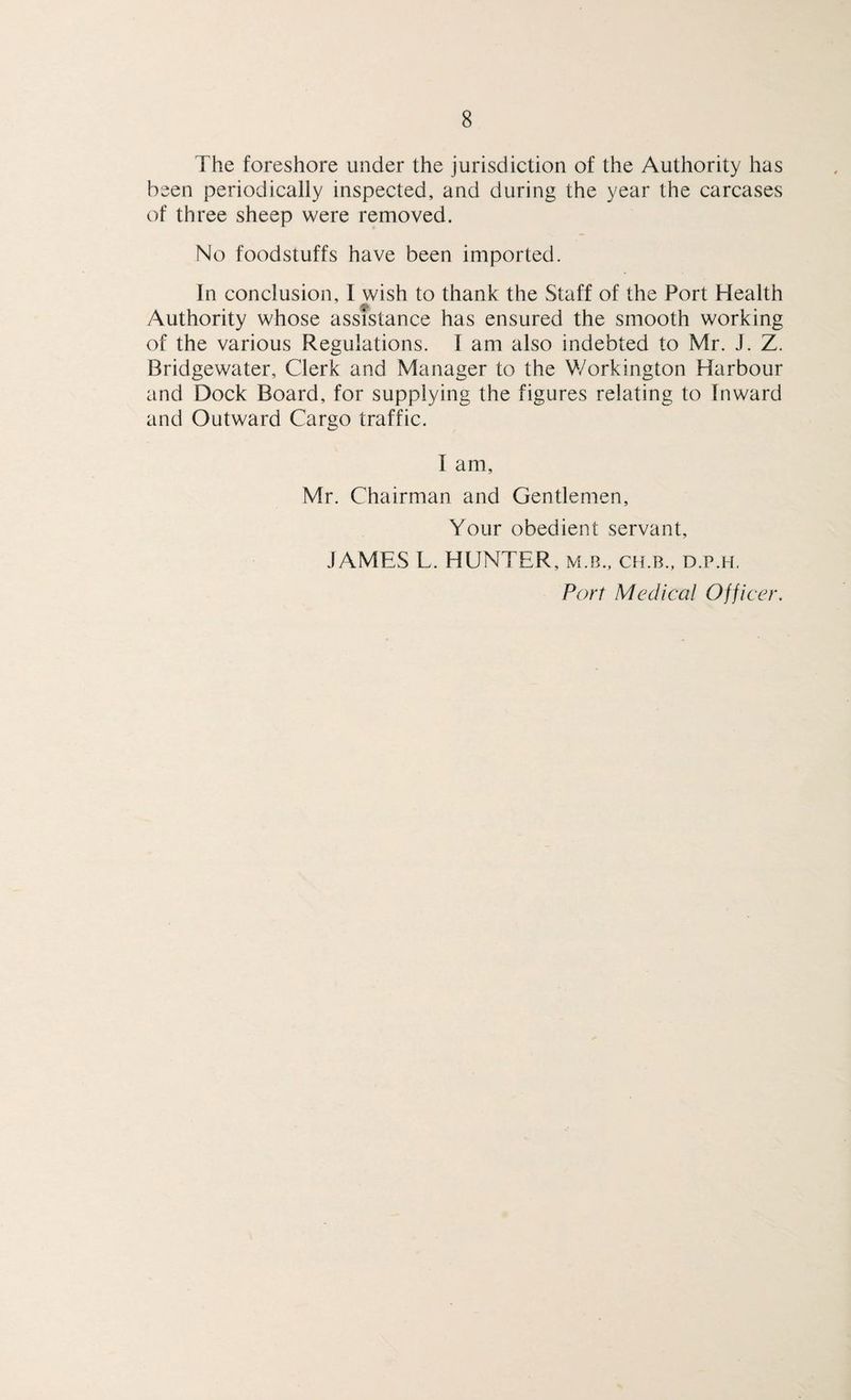 The foreshore under the jurisdiction of the Authority has been periodically inspected, and during the year the carcases of three sheep were removed. No foodstuffs have been imported. In conclusion, I yvish to thank the Staff of the Port Health Authority whose assistance has ensured the smooth working of the various Regulations. I am also indebted to Mr. J. Z. Bridgewater, Clerk and Manager to the Workington Harbour and Dock Board, for supplying the figures relating to Inward and Outward Cargo traffic. I am, Mr. Chairman and Gentlemen, Your obedient servant, JAMES L. HUNTER, m.b., ch.b., d.p.h. Port Medical Officer.