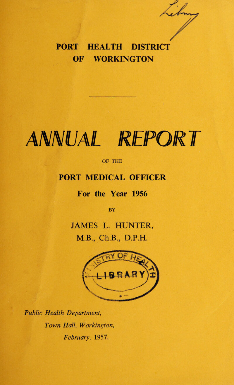 PORT HEALTH DISTRICT OF WORKINGTON ANMVAL REPORT OF THE PORT MEDICAL OFFICER For the Year 1956 BY JAMES L. HUNTER, M.B., Ch.B., D.P.H. Public Health Department, Town Hall, Workington, February, 1957.