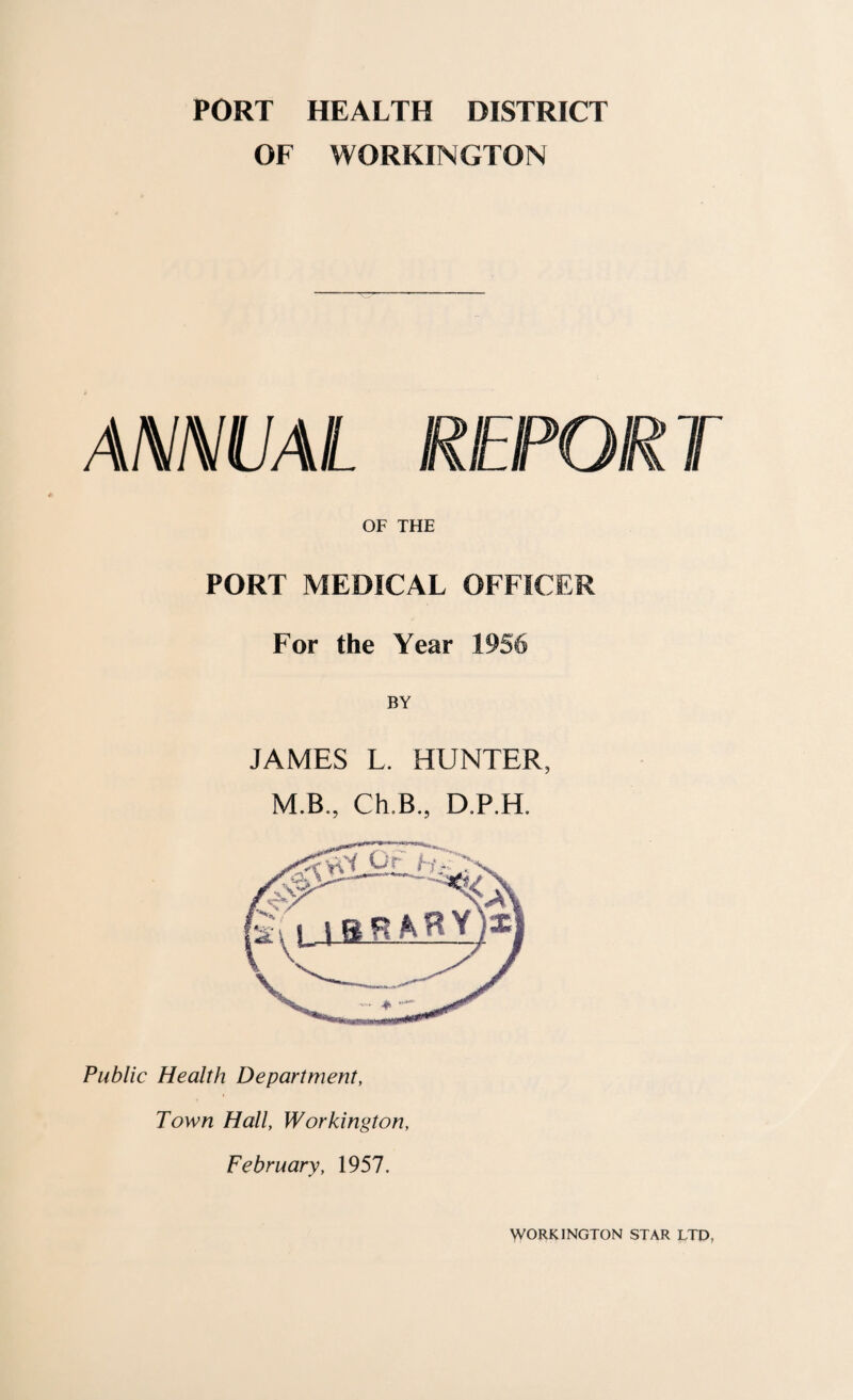 PORT HEALTH DISTRICT OF WORKINGTON ANNUAL REPORT OF THE PORT MEDICAL OFFICER For the Year 1956 JAMES L. HUNTER, M.B., Ch.B, D.P.H. Public Health Department, Town Hall, Workington, February, 1957. WORKINGTON STAR LTD,