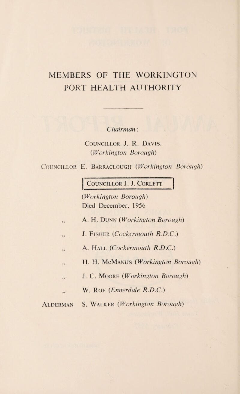MEMBERS OF THE WORKINGTON PORT HEALTH AUTHORITY Councillor 99 9 9 9 9 9 9 9 9 Chairman: Councillor J. R. Davis. (Workington Borough) E. Barraclough (Workington Borough) I Councillor J. J. Corlett (Workington Borough) Died December, 1956 A. H. Dunn (Workington Borough) J. Fisher (Cockermouth R.D.C.) A. Hall (Cockermouth R.D.C.) H. H. McManus (Workington Borough) J. C. Moore (Workington Borough) W. Roe (Ennerdale R.D.C.) S, Walker (Workington Borough) Alderman