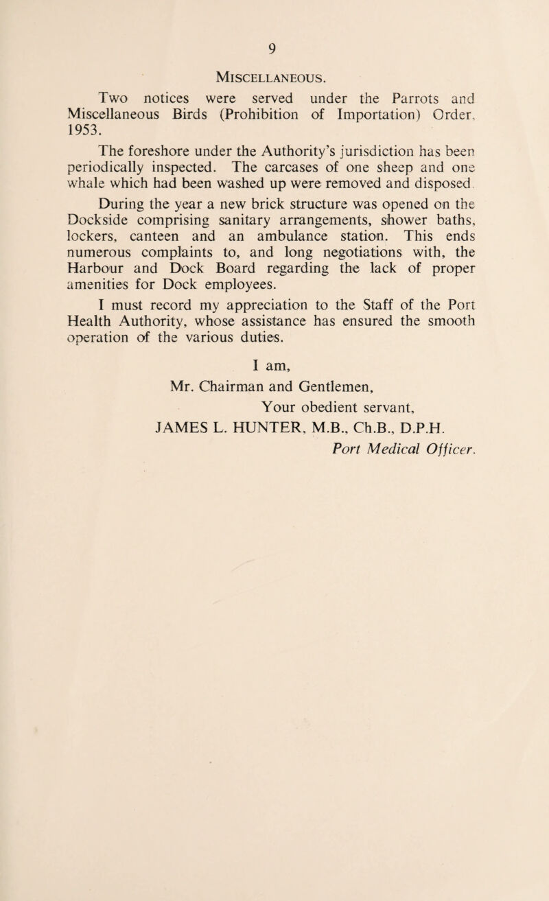 Miscellaneous. Two notices were served under the Parrots and Miscellaneous Birds (Prohibition of Importation) Order. 1953. The foreshore under the Authority’s jurisdiction has been periodically inspected. The carcases of one sheep and one whale which had been washed up were removed and disposed. During the year a new brick structure was opened on the Dockside comprising sanitary arrangements, shower baths, lockers, canteen and an ambulance station. This ends numerous complaints to, and long negotiations with, the Harbour and Dock Board regarding the lack of proper amenities for Dock employees. I must record my appreciation to the Staff of the Port Health Authority, whose assistance has ensured the smooth operation of the various duties. I am, Mr. Chairman and Gentlemen, Your obedient servant, JAMES L. HUNTER, M.B., Ch.B., D.P.H. Port Medical Officer.