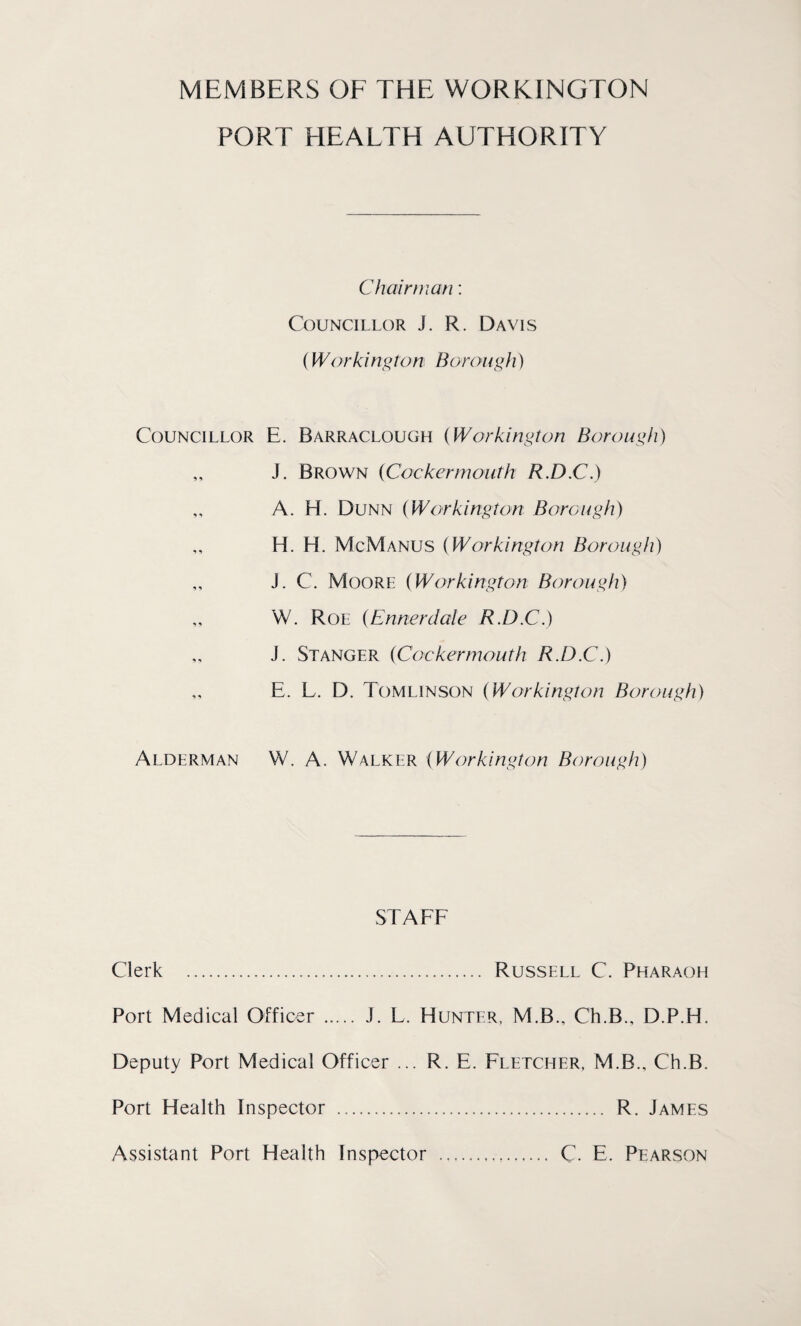 MEMBERS OF THE WORKINGTON PORT HEALTH AUTHORITY Chairman: Councillor J. R. Davis (Workington Borough) Councillor E. Barraclough (Workington Borough) „ J. Brown (Cockermouth R.D.C.) „ A. H. Dunn (Workington Borough) H. H. McManus (Workington Borough) „ J. C. Moore (Workington Borough) „ W. Roe (Ennerdale R.D.C.) „ J. Stanger (Cockermouth R.D.C.) „ E. L. D. Tomlinson (Workington Borough) Alderman W. A. Walker (Workington Borough) STAFF Clerk ... Russell C. Pharaoh Port Medical Officer ..... J. L. Hunter, M.B., Ch.B., D.P.H. Deputy Port Medical Officer ... R. E. Fletcher, M.B., Ch.B. Port Health Inspector . R. James Assistant Port Health Inspector . C E. Pearson