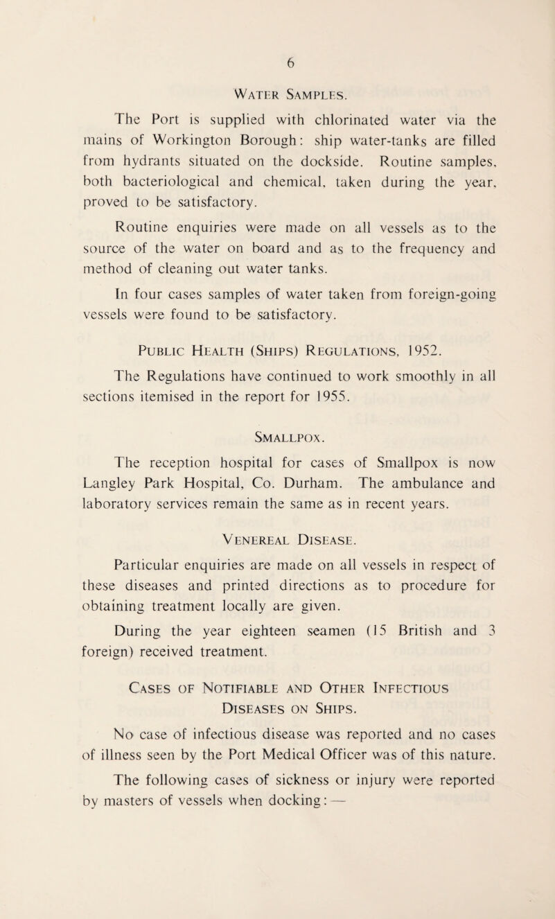 Water Samples. The Port is supplied with chlorinated water via the mains of Workington Borough: ship water-tanks are filled from hydrants situated on the dockside. Routine samples, both bacteriological and chemical, taken during the year, proved to be satisfactory. Routine enquiries were made on all vessels as to the source of the water on board and as to the frequency and method of cleaning out water tanks. In four cases samples of water taken from foreign-going vessels were found to be satisfactory. Public Health (Ships) Regulations, 1952. The Regulations have continued to work smoothly in all sections itemised in the report for 1955. Smallpox. The reception hospital for cases of Smallpox is now Langley Park Hospital, Co. Durham. The ambulance and laboratory services remain the same as in recent years. Venereal Disease. Particular enquiries are made on all vessels in respect of these diseases and printed directions as to procedure for obtaining treatment locally are given. During the year eighteen seamen (15 British and 3 foreign) received treatment. Cases of Notifiable and Other Infectious Diseases on Ships. No case of infectious disease was reported and no cases of illness seen by the Port Medical Officer was of this nature. The following cases of sickness or injury were reported by masters of vessels when docking: —