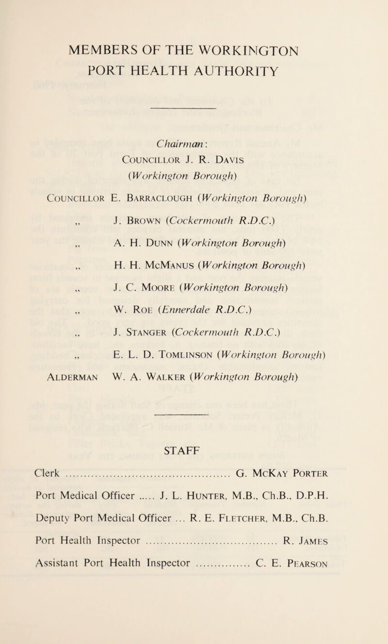 MEMBERS OF THE WORKINGTON PORT HEALTH AUTHORITY Chairman: Councillor J. R. Davis (W or hi ngton Borough) Councillor E. Barraclough (Workington Borough) „ J. Brown (Cockermouth R.D.C.) ,, A. H. Dunn (Workington Borough) „ H. H. McManus (Workington Borough) „ J. C. Moore (Workington Borough) ,, W. Roe (Ennerdale R.D.C.) ,, J. Stanger (Cockermouth R.D.C.) „ E. L. D. Tomlinson (Workington Borough) Alderman W. A. Walker (Workington Borough) STAFF Clerk . G. McKay Porter Port Medical Officer . J. L. Hunter, M.B., Ch.B., D.P.H. Deputy Port Medical Officer ... R. E. Fletcher, M.B., Ch.B. Port Health Inspector . R. James Assistant Port Health Inspector . C. E. Pearson