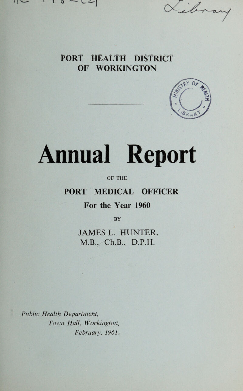 PORT HEALTH DISTRICT OF WORKINGTON Annual Report OF THE PORT MEDICAL OFFICER For the Year 1960 JAMES L. HUNTER, M.B., Ch.B., D.P.H. Public Health Department, Town Hall, Workington, February, 196 L