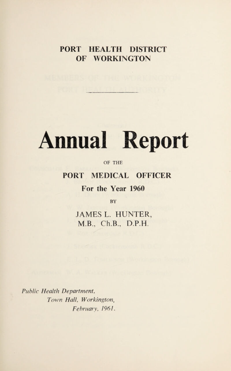 PORT HEALTH DISTRICT OF WORKINGTON Annual Report OF THE PORT MEDICAL OFFICER For the Year 1960 JAMES L. HUNTER, M.B., Ch.B., D.P.H. Public Health Department, Town Hall, Workington^ February, 1961.