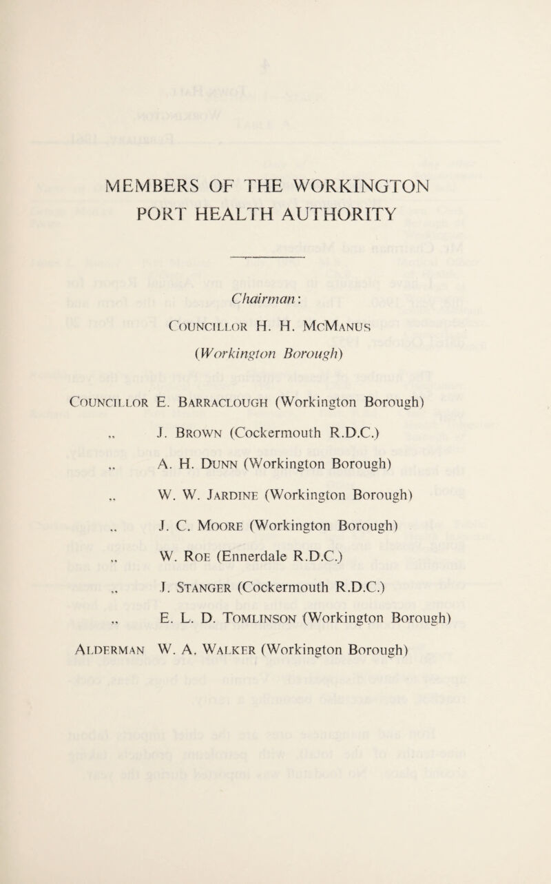 MEMBERS OF THE WORKINGTON PORT HEALTH AUTHORITY Councillor Alderman Chairman: Councillor H. H. McManus (Workington Boro ugh) E. Barraclough (Workington Borough) J. Brown (Cockermouth R.D.C.) A. H. Dunn (Workington Borough) W. W. Jardtne (Workington Borough) J. C. Moore (Workington Borough) W. Roe (Ennerdale R.D.C.) J. St ANGER (Cockermouth R.D.C.) E. L. D. Tomlinson (Workington Borough) W. A. Walker (Workington Borough)