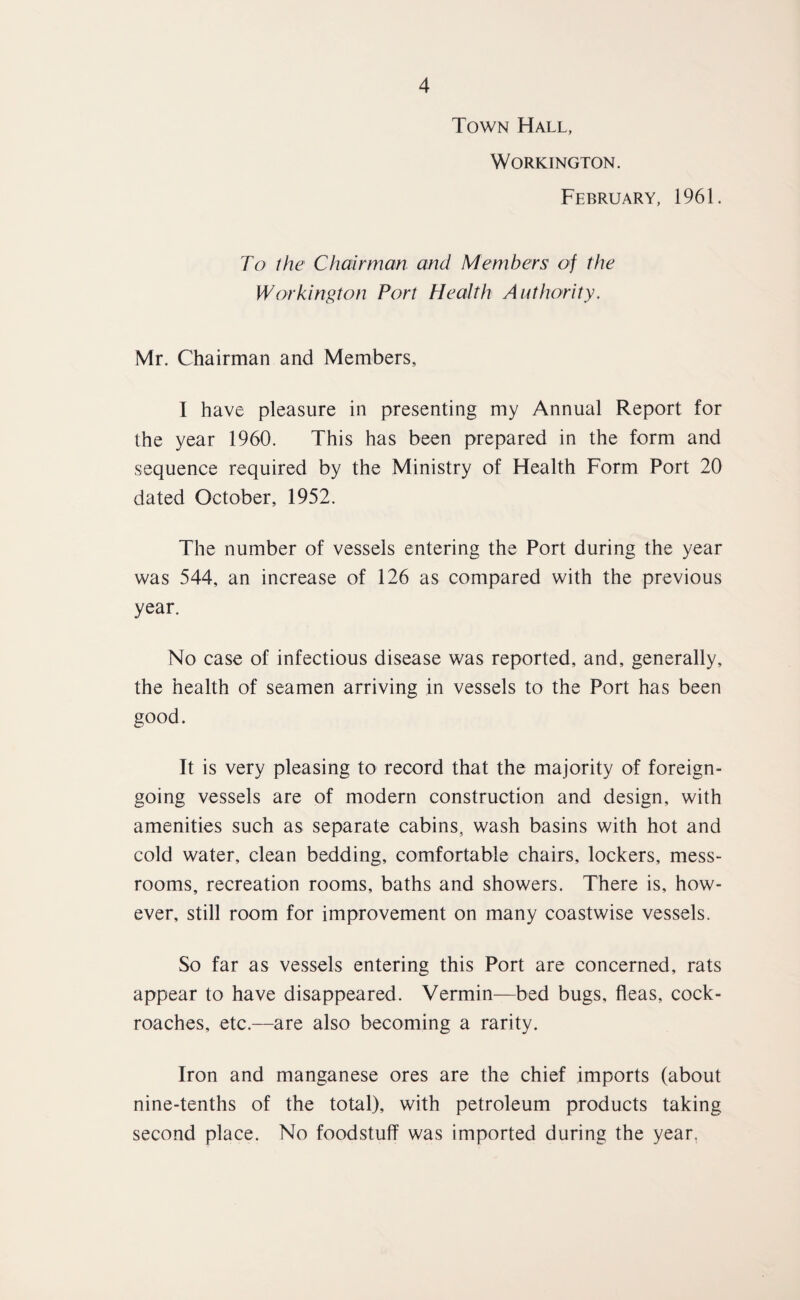 Town Hall, Workington. February, 1961. To the Chairman and Members of the Workington Port Health Authority. Mr. Chairman and Members, I have pleasure in presenting my Annual Report for the year 1960. This has been prepared in the form and sequence required by the Ministry of Health Form Port 20 dated October, 1952. The number of vessels entering the Port during the year was 544, an increase of 126 as compared with the previous year. No case of infectious disease was reported, and, generally, the health of seamen arriving in vessels to the Port has been good. It is very pleasing to record that the majority of foreign- going vessels are of modern construction and design, with amenities such as separate cabins, wash basins with hot and cold water, clean bedding, comfortable chairs, lockers, mess- rooms, recreation rooms, baths and showers. There is, how¬ ever, still room for improvement on many coastwise vessels. So far as vessels entering this Port are concerned, rats appear to have disappeared. Vermin—bed bugs, fleas, cock¬ roaches, etc.—are also becoming a rarity. Iron and manganese ores are the chief imports (about nine-tenths of the total), with petroleum products taking second place. No foodstuff was imported during the year.