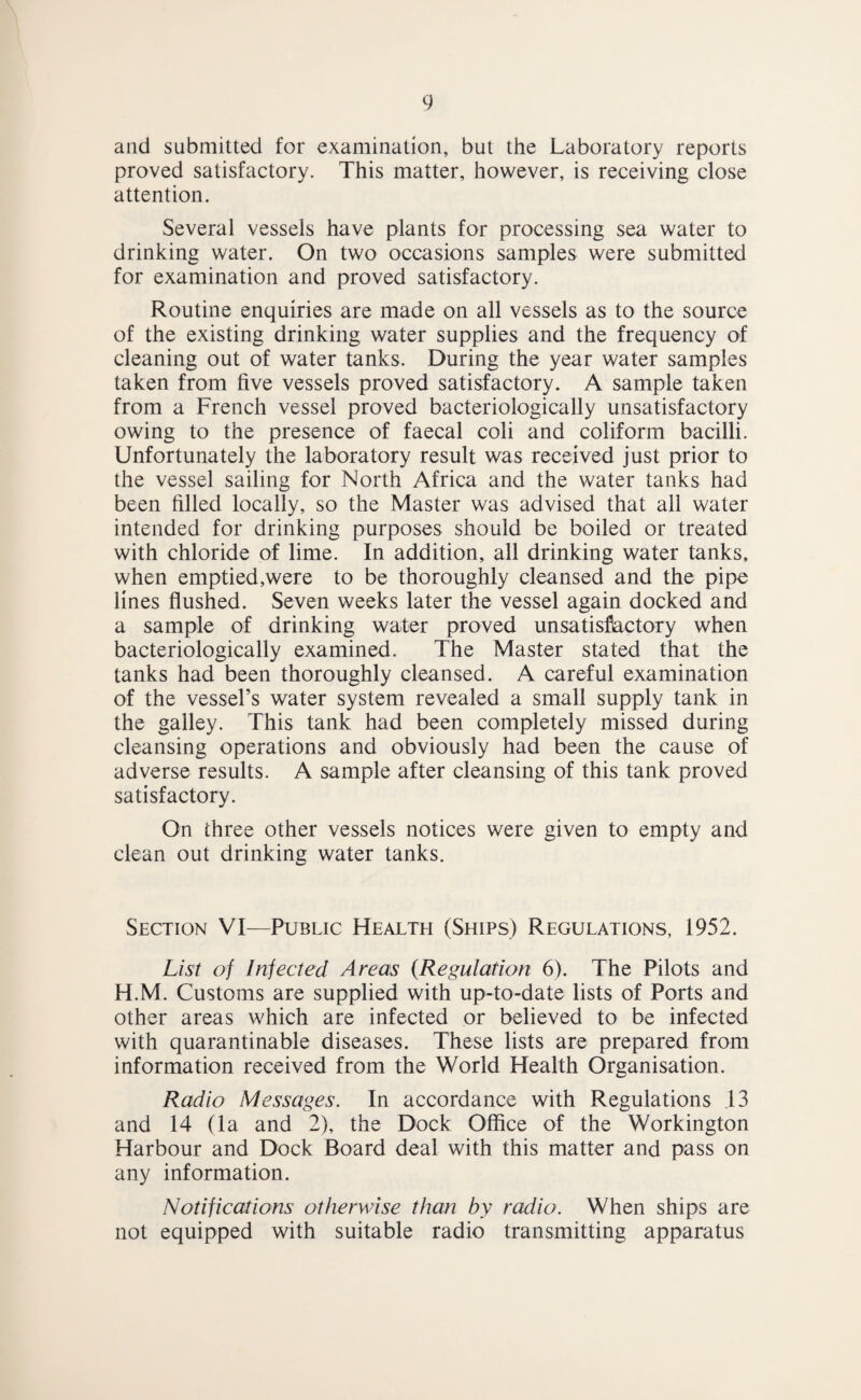 and submitted for examination, but the Laboratory reports proved satisfactory. This matter, however, is receiving close attention. Several vessels have plants for processing sea water to drinking water. On two occasions samples were submitted for examination and proved satisfactory. Routine enquiries are made on all vessels as to the source of the existing drinking water supplies and the frequency of cleaning out of water tanks. During the year water samples taken from five vessels proved satisfactory. A sample taken from a French vessel proved bacteriologically unsatisfactory owing to the presence of faecal coli and coliform bacilli. Unfortunately the laboratory result was received just prior to the vessel sailing for North Africa and the water tanks had been filled locally, so the Master was advised that all water intended for drinking purposes should be boiled or treated with chloride of lime. In addition, all drinking water tanks, when emptied,were to be thoroughly cleansed and the pipe lines flushed. Seven weeks later the vessel again docked and a sample of drinking water proved unsatisfectory when bacteriologically examined. The Master stated that the tanks had been thoroughly cleansed. A careful examination of the vessel’s water system revealed a small supply tank in the galley. This tank had been completely missed during cleansing operations and obviously had been the cause of adverse results. A sample after cleansing of this tank proved satisfactory. On three other vessels notices were given to empty and clean out drinking water tanks. Section VI—Public Health (Ships) Regulations, 1952. List of Infected Areas {Regulation 6). The Pilots and H.M. Customs are supplied with up-to-date lists of Ports and other areas which are infected or believed to be infected with quarantinable diseases. These lists are prepared from information received from the World Health Organisation. Radio Messages. In accordance with Regulations ,13 and 14 (la and 2), the Dock Office of the Workington Harbour and Dock Board deal with this matter and pass on any information. Notifications otherwise than by radio. When ships are not equipped with suitable radio transmitting apparatus