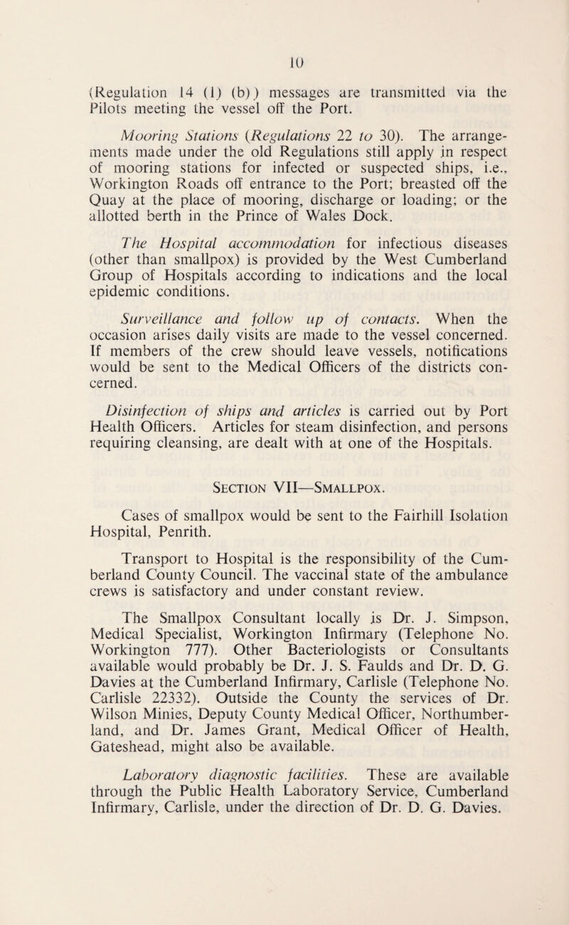 (Regulation 14 (1) (b)) messages are transmitletl via the Pilots meeting the vessel off the Port. Mooring Stations {Regulations 22 to 30). The arrange¬ ments made under the old Regulations still apply jn respect of mooring stations for infected or suspected ships, i.e., Workington Roads off entrance to the Port; breasted off the Quay at the place of mooring, discharge or loading; or the allotted berth in the Prince of Wales Dock. The Hospital accommodation for infectious diseases (other than smallpox) is provided by the West Cumberland Group of Hospitals according to indications and the local epidemic conditions. Surveillance and follow up of contacts. When the occasion arises daily visits are made to the vessel concerned. If members of the crew should leave vessels, notifications would be sent to the Medical Officers of the districts con¬ cerned. Disinfection of ships and articles is carried out by Port Health Officers. Articles for steam disinfection, and persons requiring cleansing, are dealt with at one of the Hospitals. Section VII—Smallpox. Cases of smallpox would be sent to the Fairhill Isolation Hospital, Penrith. Transport to Hospital is the responsibility of the Cum¬ berland County Council. The vaccinal state of the ambulance crews is satisfactory and under constant review. The Smallpox Consultant locally is Dr. J. Simpson, Medical Specialist, Workington Infirmary (Telephone No. Workington 777). Other Bacteriologists or Consultants available would probably be Dr. J. S. Faulds and Dr. D. G. Davies at the Cumberland Infirmary, Carlisle (Telephone No. Carlisle 22332). Outside the County the services of Dr. Wilson Minies, Deputy County Medical Officer, Northumber¬ land, and Dr. James Grant, Medical Officer of Health, Gateshead, might also be available. Laboratory diagnostic facilities. These are available through the Public Health Laboratory Service, Cumberland Infirmary, Carlisle, under the direction of Dr. D. G. Davies.