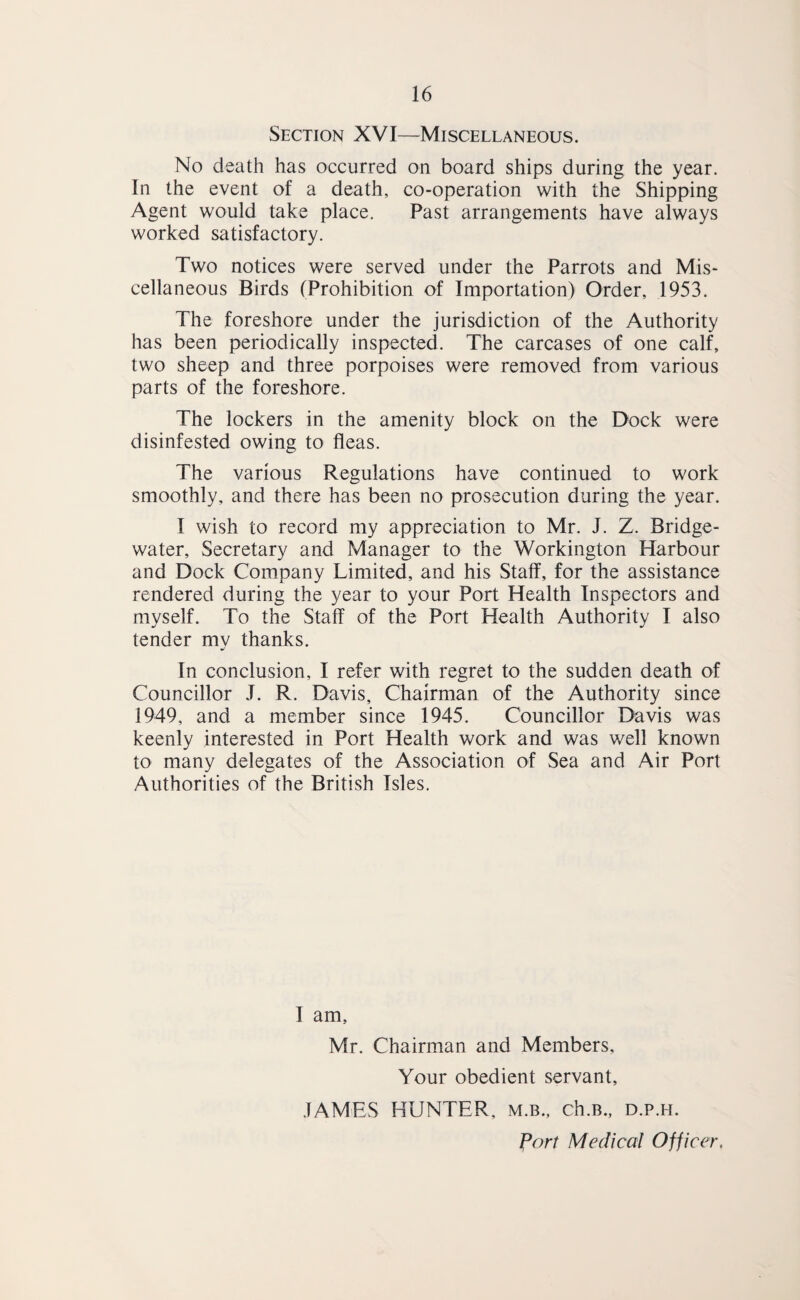 Section XVI—Miscellaneous. No death has occurred on board ships during the year. In the event of a death, co-operation with the Shipping Agent would take place. Past arrangements have always worked satisfactory. Two notices were served under the Parrots and Mis¬ cellaneous Birds (Prohibition of Importation) Order, 1953. The foreshore under the jurisdiction of the Authority has been periodically inspected. The carcases of one calf, two sheep and three porpoises were removed from various parts of the foreshore. The lockers in the amenity block on the Dock were disinfested owing to fleas. The various Regulations have continued to work smoothly, and there has been no prosecution during the year. I wish to record my appreciation to Mr. J. Z. Bridge- water, Secretary and Manager to the Workington Harbour and Dock Company Limited, and his Staff, for the assistance rendered during the year to your Port Health Inspectors and myself. To the Staff of the Port Health Authority I also tender my thanks. In conclusion, I refer with regret to the sudden death of Councillor J. R. Davis, Chairman of the Authority since 1949, and a member since 1945. Councillor Davis was keenly interested in Port Health work and was well known to many delegates of the Association of Sea and Air Port Authorities of the British Isles. I am, Mr. Chairman and Members, Your obedient servant, .TAMES HUNTER, m.b., ch.B., d.p.h. Port Medical Officer,