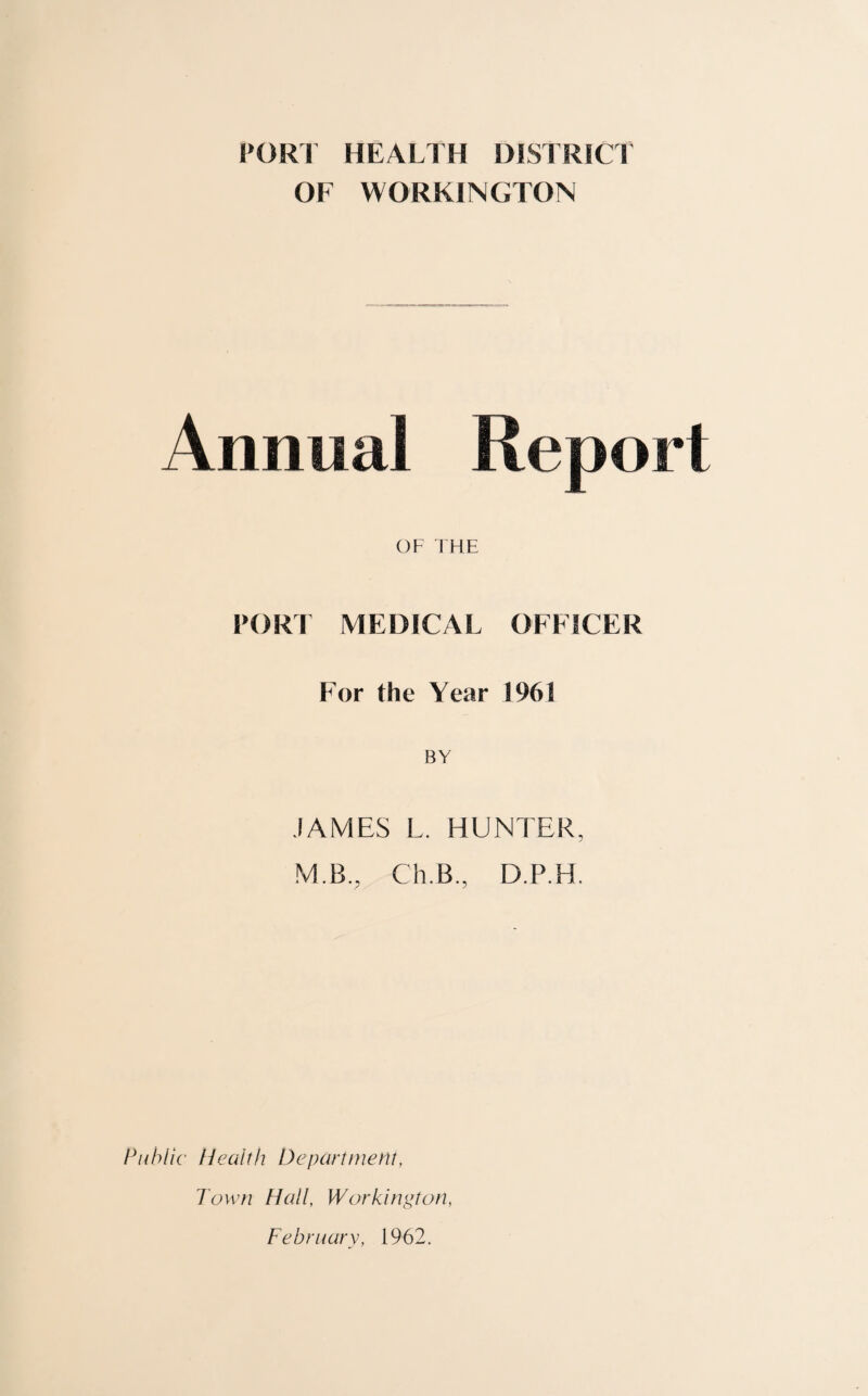 PORT HEALTH DISTRICT OF WORKINGTON Annual Report OF THE PORT MEDICAL OFFICER For the Year 1961 BY JAMES L. HUNTER, M.B., Ch.B., D.P.H. Public Health Department, Town Hall, Workington, February, 1962.
