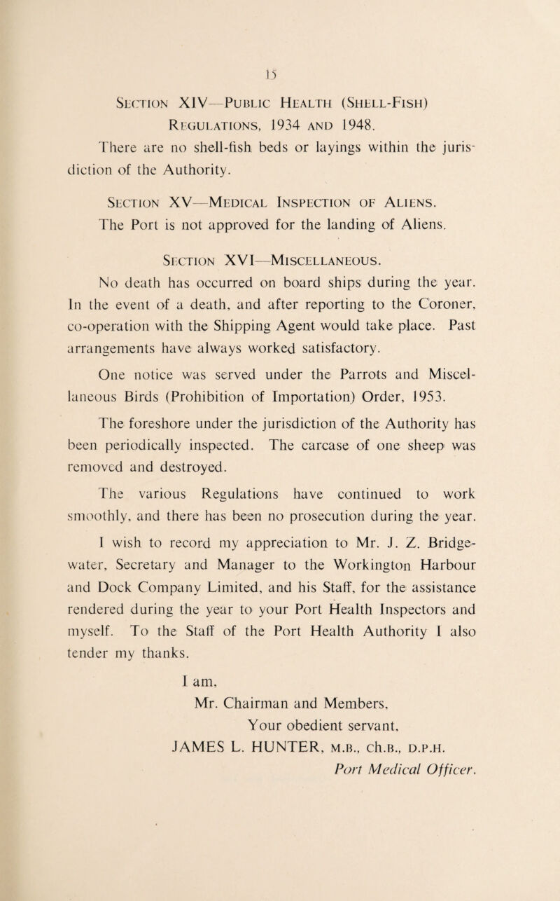 Section XIV—Public Health (Shell-Fish) Regulations, 1934 and 1948. There are no shell-fish beds or layings within the juris' diction of the Authority. Section XV—Medical Inspection of Aliens. The Port is not approved for the landing of Aliens. Section XVI—Miscellaneous. No death has occurred on board ships during the year. In the event of a death, and after reporting to the Coroner, co-operation with the Shipping Agent would take place. Past arrangements have always worked satisfactory. One notice was served under the Parrots and Miscel¬ laneous Birds (Prohibition of Importation) Order, 1953. The foreshore under the jurisdiction of the Authority has been periodically inspected. The carcase of one sheep was removed and destroyed. The various Regulations have continued to work smoothly, and there has been no prosecution during the year. I wish to record my appreciation to Mr. J. Z. Bridge- water, Secretary and Manager to the Workington Harbour and Dock Company Limited, and his Staff, for the assistance rendered during the year to your Port Health Inspectors and myself. To the Staff of the Port Health Authority 1 also tender my thanks. I am. Mr. Chairman and Members, Your obedient servant, JAMES L. HUNTER, m.b., ch.B., d.p.h. Port Medical Officer.