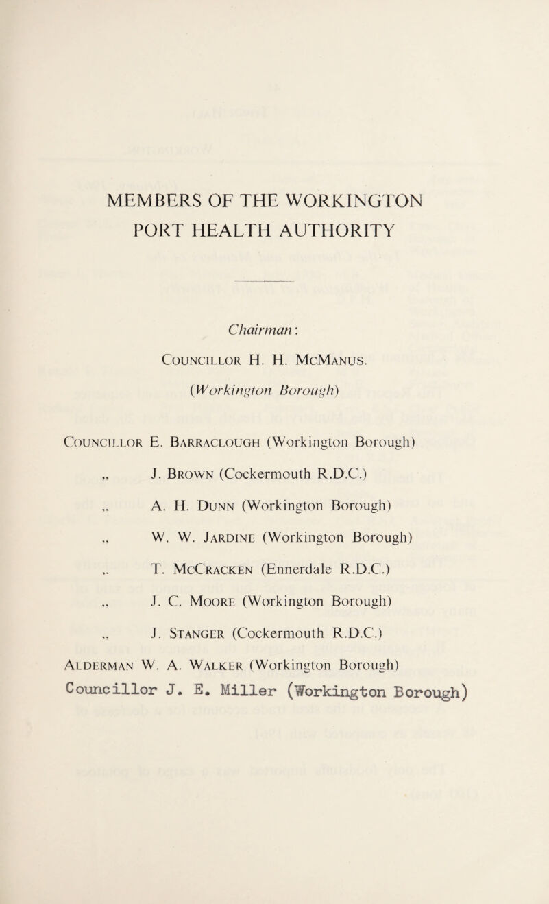 MEMBERS OF THE WORKINGTON PORT HEALTH AUTHORITY Chairman: Councillor H. H. McManus. (Workington Borough) Councillor E. Barraclough (Workington Borough) „ J. Brown (Cockermouth R.D.C.) A. H. Dunn (Workington Borough) W. W. Jardine (Workington Borough) T. McCracken (Ennerdale R.D.C.) J. C. Moore (Workington Borough) J. Stanger (Cockermouth R.D.C.) Alderman W. A. Walker (Workington Borough) Councillor J. 0. Miller (Workington Borough)