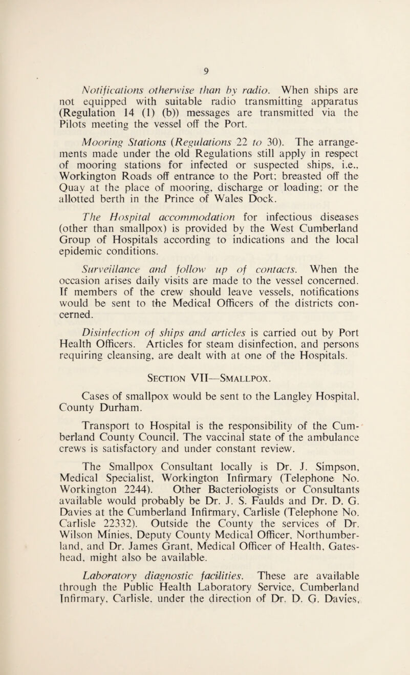 Notifications otherwise than by radio. When ships are not equipped with suitable radio transmitting apparatus (Regulation 14 (1) (b)) messages are transmitted via the Pilots meeting the vessel off the Port. Mooring Stations (Regulations 22 to 30). The arrange¬ ments made under the old Regulations still apply in respect of mooring stations for infected or suspected ships, i.e., Workington Roads off entrance to the Port; breasted off the Quay at the place of mooring, discharge or loading; or the allotted berth in the Prince of Wales Dock. The Hospital accommodation for infectious diseases (other than smallpox) is provided by the West Cumberland Group of Hospitals according to indications and the local epidemic conditions. Surveillance and follow up of contacts. When the occasion arises daily visits are made to the vessel concerned. If members of the crew should leave vessels, notifications would be sent to the Medical Officers of the districts con¬ cerned. Disinfection of ships and articles is carried out by Port Health Officers. Articles for steam disinfection, and persons requiring cleansing, are dealt with at one of the Hospitals. Section VII—Smallpox. Cases of smallpox would be sent to the Langley Hospital, County Durham. Transport to Hospital is the responsibility of the Cum¬ berland County Council. The vaccinal state of the ambulance crews is satisfactory and under constant review. The Smallpox Consultant locally is Dr. J. Simpson, Medical Specialist, Workington Infirmary (Telephone No. Workington 2244). Other Bacteriologists or Consultants available would probably be Dr. J. S. Faulds and Dr. D. G. Davies at the Cumberland Infirmary, Carlisle (Telephone No. Carlisle 22332). Outside the County the services of Dr. Wilson Minies, Deputy County Medical Officer, Northumber¬ land, and Dr. James Grant, Medical Officer of Health, Gates¬ head, might also be available. Laboratory diagnostic facilities. These are available through the Public Health Laboratory Service, Cumberland Infirmary, Carlisle, under the direction of Dr. D. G. Davies,