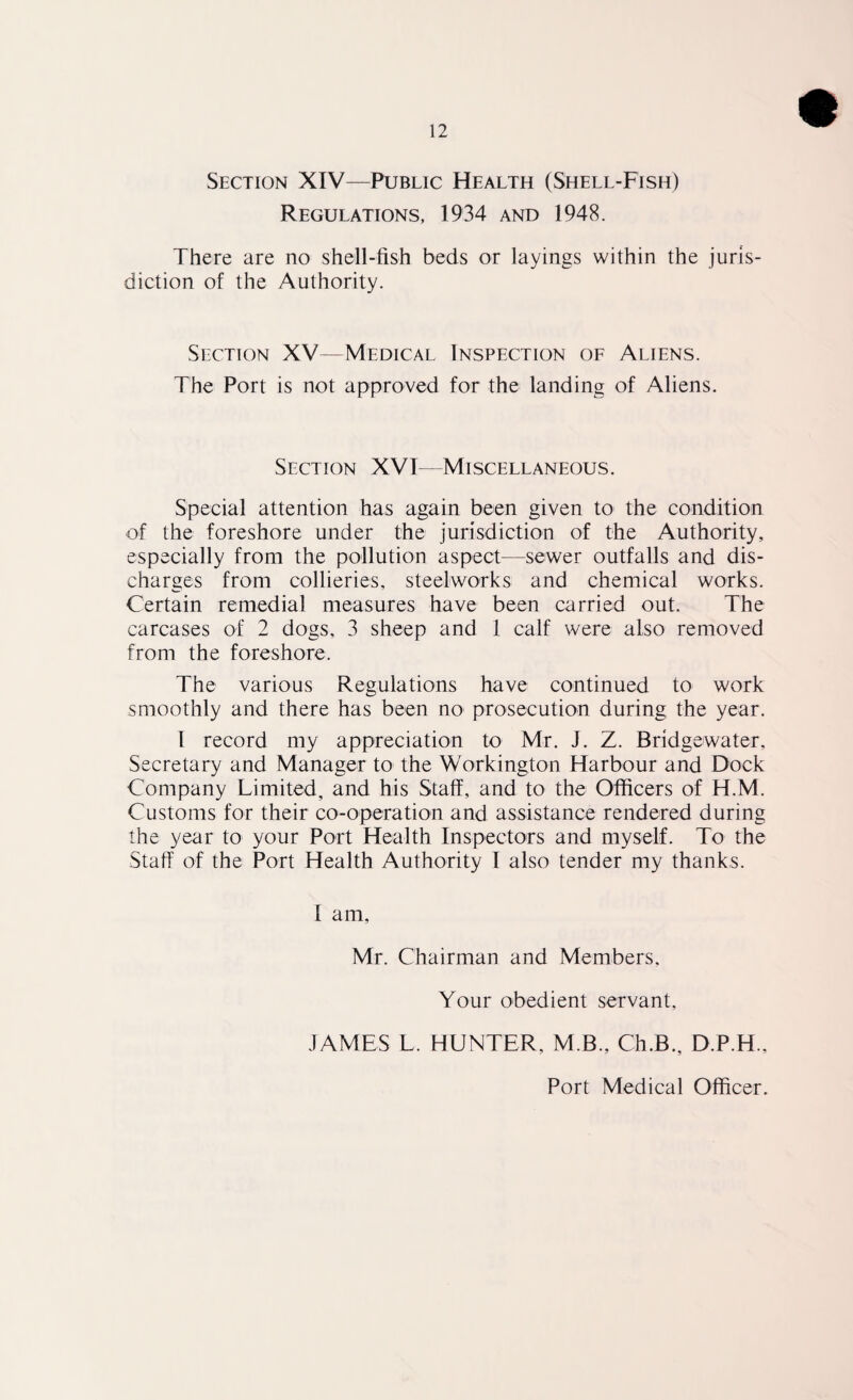 Section XIV—Public Health (Shell-Fish) Regulations, 1934 and 1948. There are no shell-fish beds or layings within the juris¬ diction of the Authority. Section XV—Medical Inspection of Aliens. The Port is not approved for the landing of Aliens. Section XVI—Miscellaneous. Special attention has again been given to the condition of the foreshore under the jurisdiction of the Authority, especially from the pollution aspect—sewer outfalls and dis¬ charges from collieries, steelworks and chemical works. Certain remedial measures have been carried out. The carcases of 2 dogs, 3 sheep and 1 calf were also removed from the foreshore. The various Regulations have continued to work smoothly and there has been no prosecution during the year. I record my appreciation to Mr. J. Z. Bridgewater, Secretary and Manager to the Workington Harbour and Dock Company Limited, and his Staff, and to the Officers of H.M. Customs for their co-operation and assistance rendered during the year to your Port Health Inspectors and myself. To the Staff of the Port Health Authority I also tender my thanks. 1 am, Mr. Chairman and Members, Your obedient servant, JAMES L. HUNTER, M.B., Ch.B., D.P.H., Port Medical Officer.