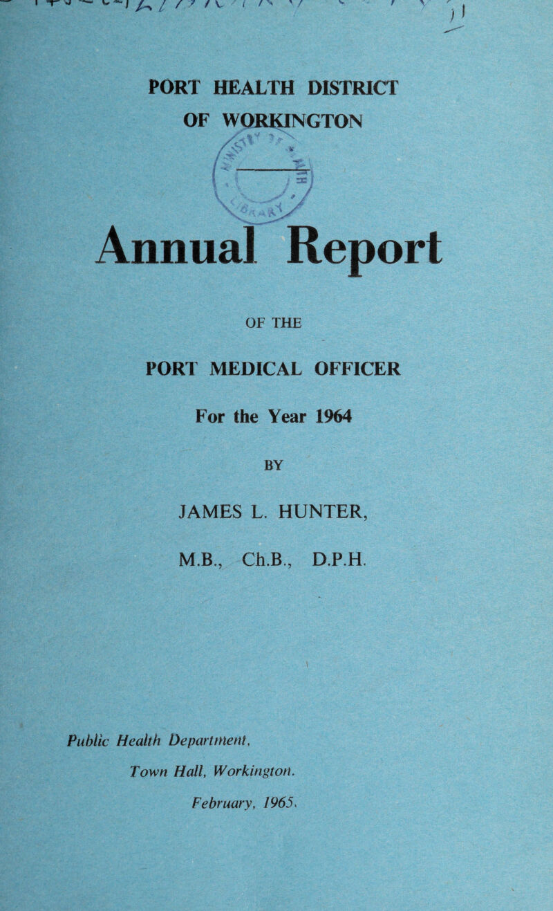 PORT HEALTH DISTRICT OF WORKINGTON Annual Report OF THE PORT MEDICAL OFFICER For the Year 1964 BY JAMES L. HUNTER, M.B, Ch.B., D.P.H. Public Health Department, Town Hall, Workington. February, 1965.