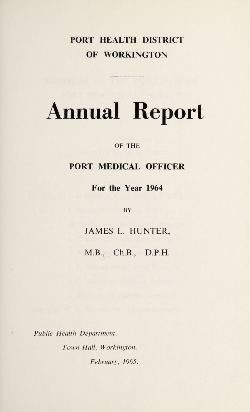 PORT HEALTH DISTRICT OF WORKINGTON Annual Report OF THE PORT MEDICAL OFFICER For the Year 1964 BY JAMES L. HUNTER, M.B., Ch.B., D.P.H. Public Health Department, Town Hall, Workington. February, 1965.