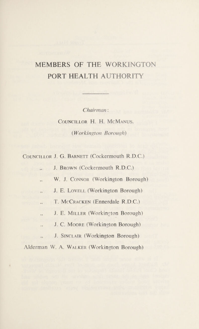 MEMBERS OF THE WORKINGTON PORT HEALTH AUTHORITY Chairman: Councillor H. H. McManus. (Workington Borough) Councillor J. G. Barnett (Cockermouth R.D.C.) „ J. Brown (Cockermouth R.D.C.) W. J. Connor (Workington Borough) J. E. Lovell (Workington Borough) T. McCracken (Ennerdale R.D.C.) „ J. E. Miller (Workington Borough) J. C. Moore (Workington Borough) J. Sinclair (Workington Borough) Alderman W. A. Walker (Workington Borough)
