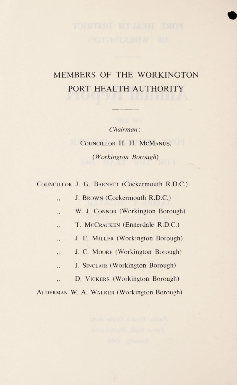 MEMBERS OF THE WORKINGTON PORT HEALTH AUTHORITY Councillor 9 9 9 9 1 9 9 ? 9 9 99 Chairman: Councillor H. H. McManus. (Workington Borough) J. G. Barnett (Coekermouth R.D.C.) J. Brown (Coekermouth R.D.C.) W. J. Connor (Workington Borough) T. McCracken (Ennerdale R.D.C.) J. E. Miller (Workington Borough) J. C. Moore (Workington Borough) J. Sinclair (Workington Borough) D. Vickers (Workington Borough) A! Herman W; A. Walker (Workington Borough)