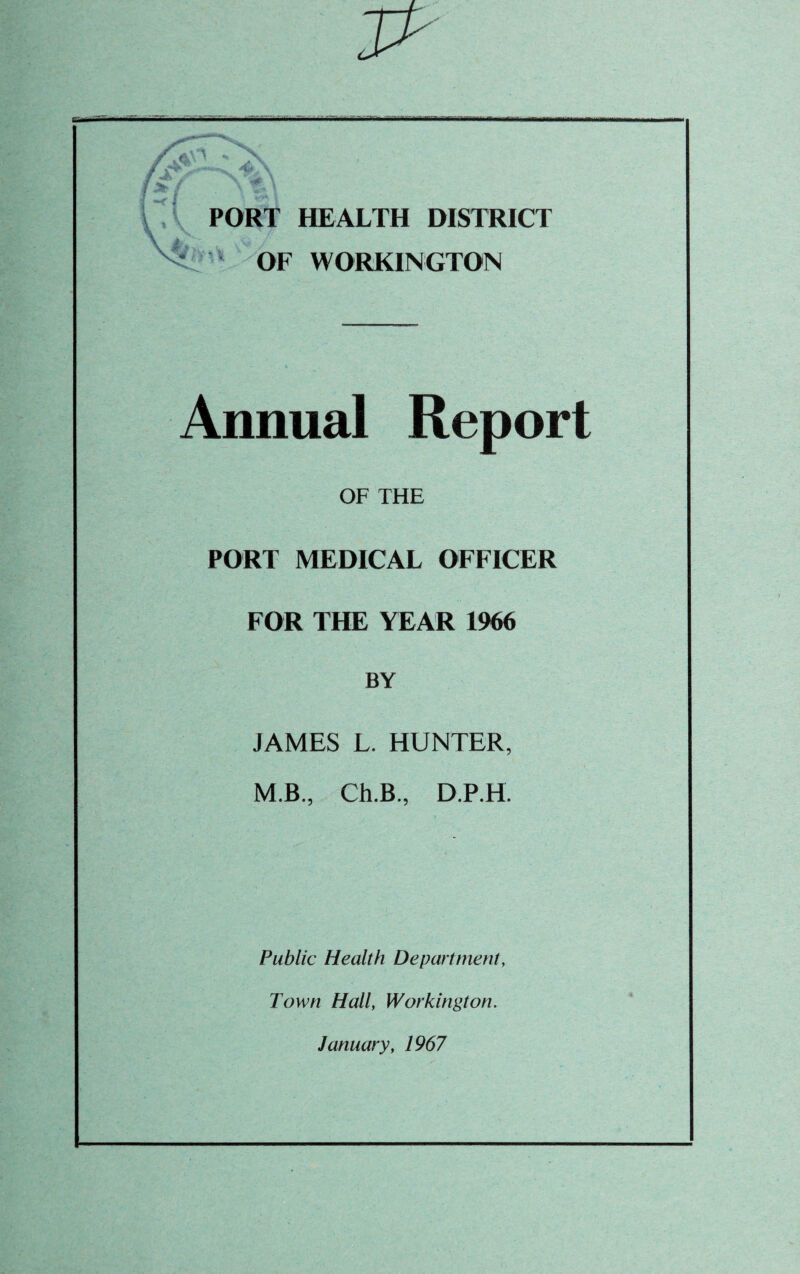 PORT HEALTH DISTRICT OF WORKINGTON Annual Report OF THE PORT MEDICAL OFFICER FOR THE YEAR 1966 BY JAMES L. HUNTER, M.B, Ch.B, D.P.H. Public Health Department, Town Hall, Workington. January, 1967