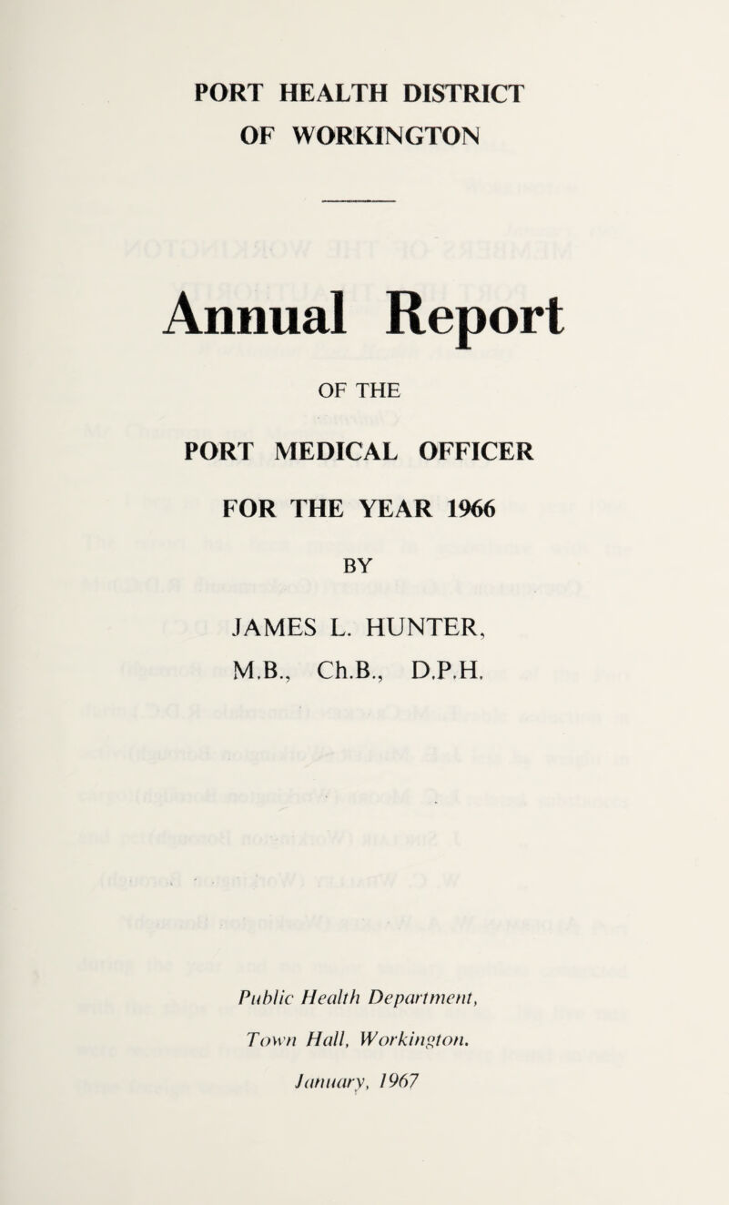PORT HEALTH DISTRICT OF WORKINGTON Annual Report OF THE PORT MEDICAL OFFICER FOR THE YEAR 1966 BY JAMES L. HUNTER, M.B., Ch.B, D.P.H, Public Health Department, Town Hall, Workington. January, 1967