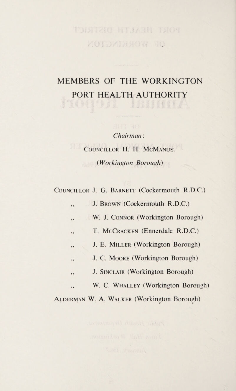 MEMBERS OF THE WORKINGTON PORT HEALTH AUTHORITY Chairman: Councillor H. H. McManus. f Workington Borough) Councillor J. G. Barnett (Cockermouth R.D.C.) „ J. Brown (Cockermouth R.D.C.) „ W. J. Connor (Workington Borough) „ T. McCracken (Ennerdale R.D.C.) „ J. E. Miller (Workington Borough) „ J. C. Moore (Workington Borough) „ J. Sinclair (Workington Borough) „ W. C. Whalley (Workington Borough) Alderman W. A. Walker (Workington Borough)