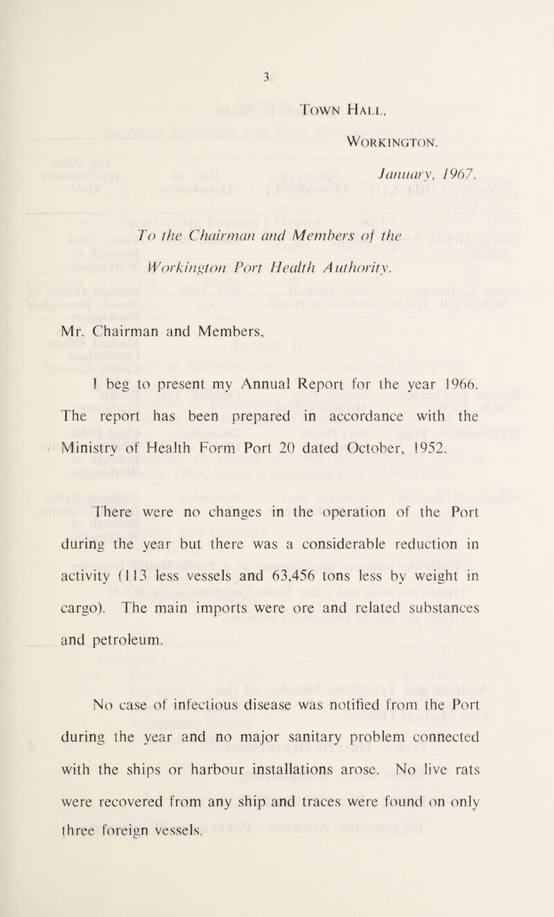 Town Hall, Workington. January, 1967. To the Chairman and Members of the Workington Port Health Authority. Mr. Chairman and Members, I beg to present my Annual Report for the year 1966. The report has been prepared in accordance with the Ministry of Health Form Port 20 dated October, 1952. There were no changes in the operation of the Port during the year but there was a considerable reduction in activity (113 less vessels and 63,456 tons less by weight in cargo). The main imports were ore and related substances and petroleum. No case of infectious disease was notified from the Port during the year and no major sanitary problem connected with the ships or harbour installations arose. No live rats were recovered from any ship and traces were found on only Ihree foreign vessels.
