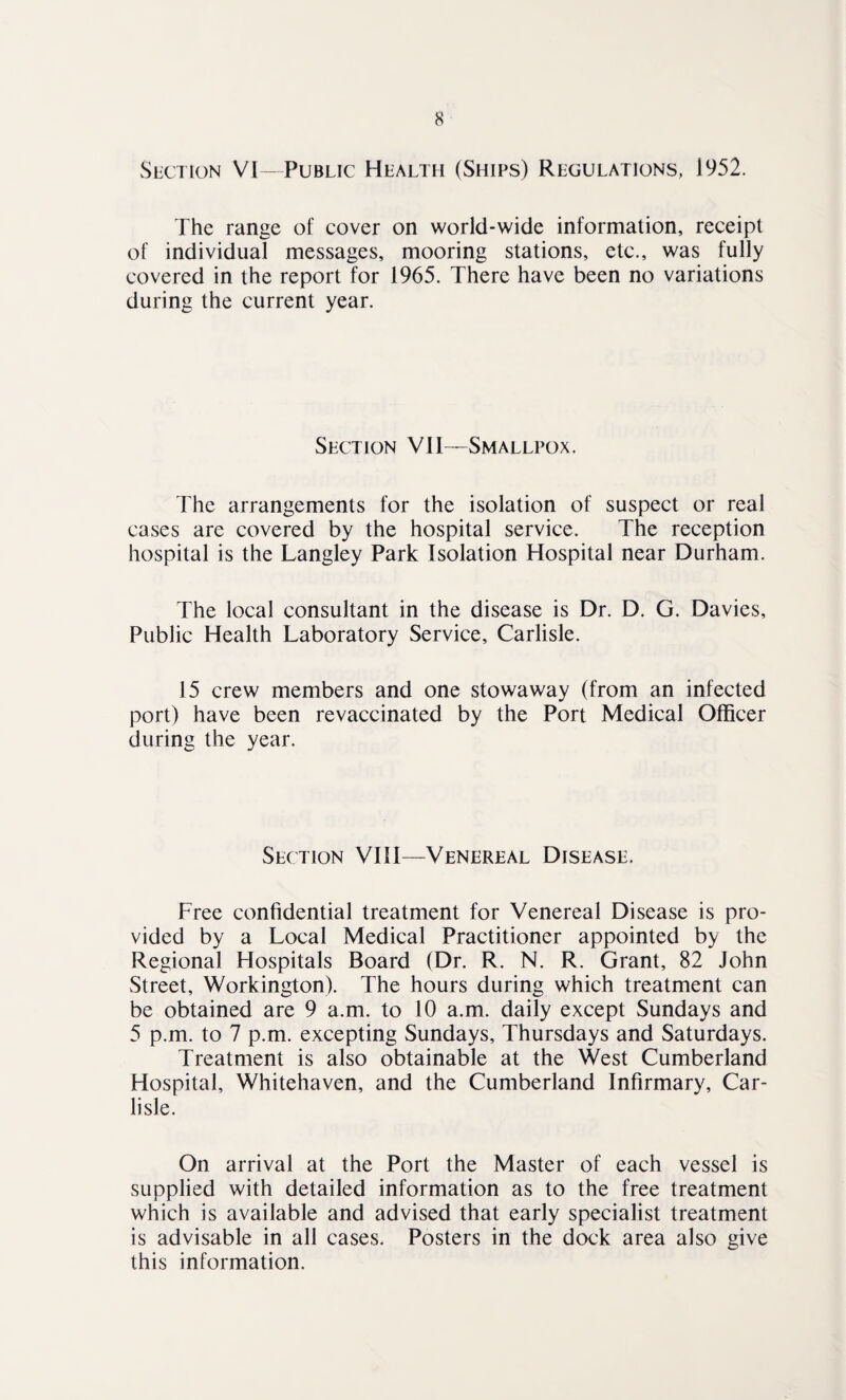 Section VI—Public Health (Ships) Regulations, 1952. The range of cover on world-wide information, receipt of individual messages, mooring stations, etc., was fully covered in the report for 1965. There have been no variations during the current year. Section VII—Smallpox. The arrangements for the isolation of suspect or real cases are covered by the hospital service. The reception hospital is the Langley Park Isolation Hospital near Durham. The local consultant in the disease is Dr. D. G. Davies, Public Health Laboratory Service, Carlisle. 15 crew members and one stowaway (from an infected port) have been revaccinated by the Port Medical Officer during the year. Section VIII—Venereal Disease. Free confidential treatment for Venereal Disease is pro¬ vided by a Local Medical Practitioner appointed by the Regional Hospitals Board (Dr. R. N. R. Grant, 82 John Street, Workington). The hours during which treatment can be obtained are 9 a.m. to 10 a.m. daily except Sundays and 5 p.m. to 7 p.m. excepting Sundays, Thursdays and Saturdays. Treatment is also obtainable at the West Cumberland Hospital, Whitehaven, and the Cumberland Infirmary, Car¬ lisle. On arrival at the Port the Master of each vessel is supplied with detailed information as to the free treatment which is available and advised that early specialist treatment is advisable in all cases. Posters in the dock area also give this information.