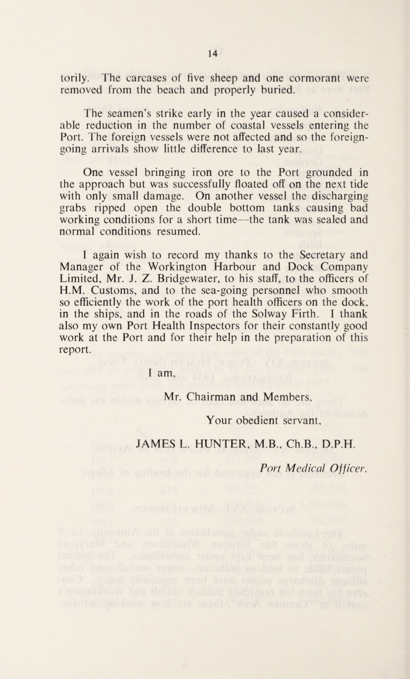 torily. The carcases of five sheep and one cormorant were removed from the beach and properly buried. The seamen’s strike early in the year caused a consider¬ able reduction in the number of coastal vessels entering the Port. The foreign vessels were not affected and so the foreign- going arrivals show little difference to last year. One vessel bringing iron ore to the Port grounded in the approach but was successfully floated off on the next tide with only small damage. On another vessel the discharging grabs ripped open the double bottom tanks causing bad working conditions for a short time—the tank was sealed and normal conditions resumed. I again wish to record my thanks to the Secretary and Manager of the Workington Harbour and Dock Company Limited, Mr. J. Z. Bridgewater, to his staff, to the officers of H.M. Customs, and to the sea-going personnel who smooth so efficiently the work of the port health officers on the dock, in the ships, and in the roads of the Solway Firth. I thank also my own Port Health Inspectors for their constantly good work at the Port and for their help in the preparation of this report. I am, Mr. Chairman and Members, Your obedient servant, JAMES L. HUNTER, M.B., Ch.B., D.P.H. Port Medical Officer.