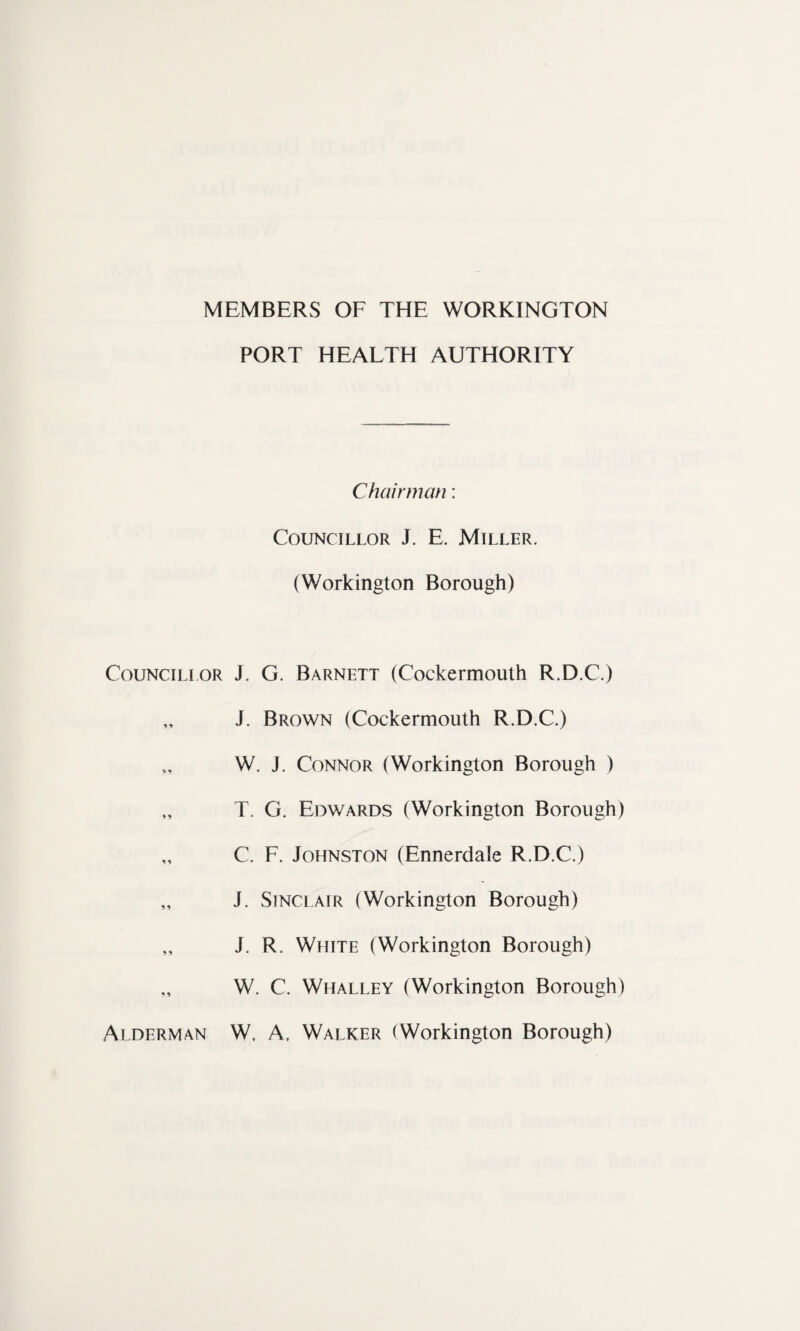 Councillor *9 * *» •> 5 9 5 * Alderman PORT HEALTH AUTHORITY Chairman: Councillor J. E. Miller. (Workington Borough) J. G. Barnett (Cockermouth R.D.C.) J. Brown (Cockermouth R.D.C.) W. J. Connor (Workington Borough ) T. G. Edwards (Workington Borough) C. F. Johnston (Ennerdale R.D.C.) J. Sinclair (Workington Borough) J. R. White (Workington Borough) W. C. Whalley (Workington Borough) W, A, Walker (Workington Borough)