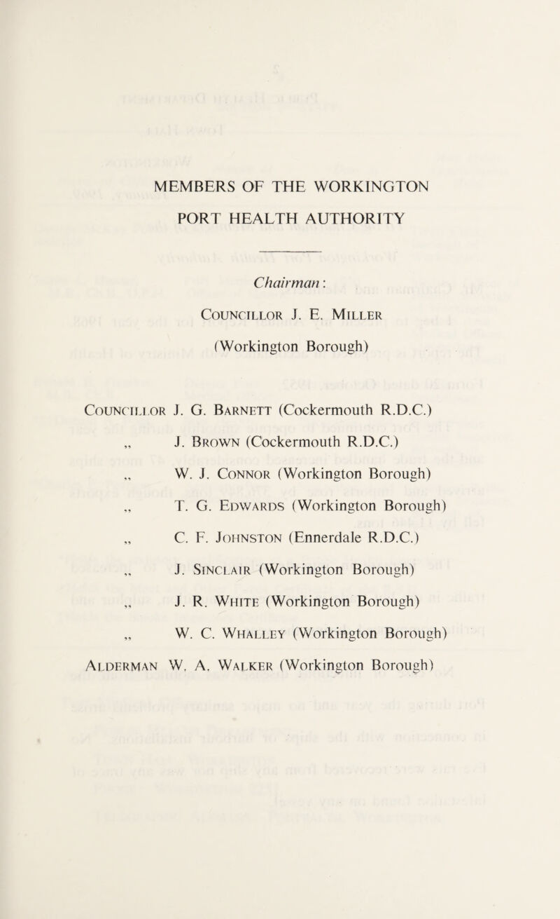 Councillor * i •> •> PORT HEALTH AUTHORITY Chairman: Councillor T E. Miller (Workington Borough) J. G. Barnett (Cockermouth R.D.C.) J. Brown (Cockermouth R.D.C.) W. J. Connor (Workington Borough) T. G. Edwards (Workington Borough) C. F. Johnston (Ennerdale R.D.C.) J. Sinclair (Workington Borough) J. R. White (Workington Borough) W. C. Whalley (Workington Borough) Alderman Wf A. Walker (Workington Borough)