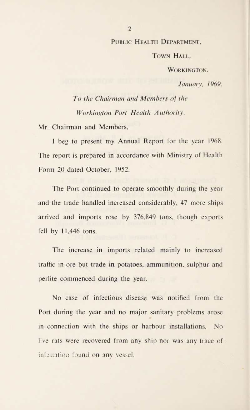 Public Health Department, Town Hall, Workington. January, 196 9. To the Chairman and Members of the Workington Port Health Authority. Mr. Chairman and Members, I beg to present my Annual Report for the year 1968. The report is prepared in accordance with Ministry of Health Form 20 dated October, 1952. The Port continued to operate smoothly during the year and the trade handled increased considerably, 47 more ships arrived and imports rose by 376,849 tons, though exports fell by 11,446 tons. The increase in imports related mainly to increased traffic in ore but trade in potatoes, ammunition, sulphur and perlite commenced during the year. No case of infectious disease was notified from the Port during the year and no major sanitary problems arose in connection with the ships or harbour installations. No live rats were recovered from any ship nor was any trace of infestation found on any vessel.