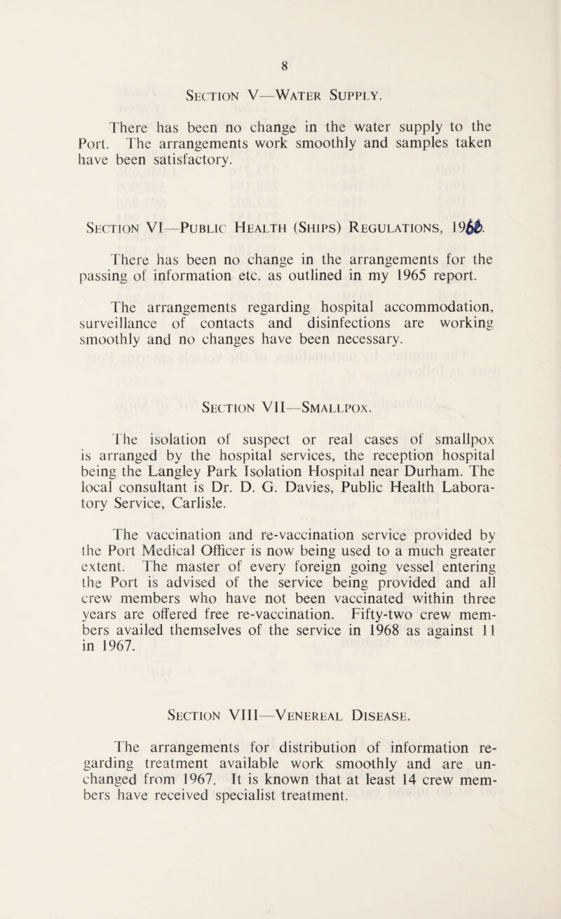 Section V—Water Supply. There has been no change in the water supply to the Port. The arrangements work smoothly and samples taken have been satisfactory. Section VI—Public Health (Ships) Regulations, 19^&. There has been no change in the arrangements for the passing of information etc. as outlined in my 1965 report. The arrangements regarding hospital accommodation, surveillance of contacts and disinfections are working smoothly and no changes have been necessary. Section VIl—Smallpox. The isolation of suspect or real cases of smallpox is arranged by the hospital services, the reception hospital being the Langley Park Isolation Hospital near Durham. The local consultant is Dr. D. G. Davies, Public Health Labora¬ tory Service, Carlisle. The vaccination and re-vaccination service provided by the Port Medical Officer is now being used to a much greater extent. The master of every foreign going vessel entering the Port is advised of the service being provided and all crew members who have not been vaccinated within three years are offered free re-vaccination. Fifty-two crew mem¬ bers availed themselves of the service in 1968 as against 11 in 1967. Section VIII—Venereal Disease. The arrangements for distribution of information re¬ garding treatment available work smoothly and are un¬ changed from 1967. It is known that at least 14 crew mem¬ bers have received specialist treatment.