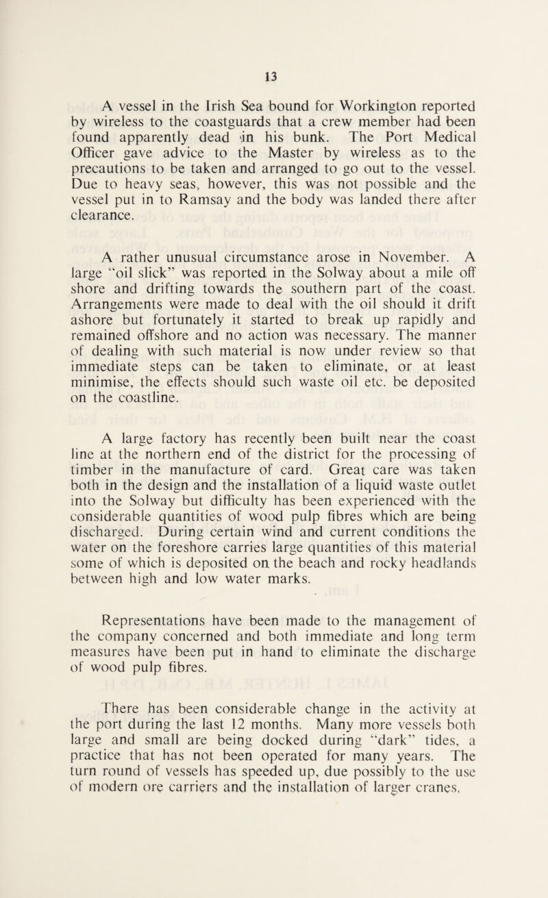 A vessel in the Irish Sea bound for Workington reported by wireless to the coastguards that a crew member had been found apparently dead an his bunk. The Port Medical Officer gave advice to the Master by wireless as to the precautions to be taken and arranged to go out to the vessel. Due to heavy seas, however, this was not possible and the vessel put in to Ramsay and the body was landed there after clearance. A rather unusual circumstance arose in November. A large “oil slick” was reported in the Solway about a mile off shore and drifting towards the southern part of the coast. Arrangements were made to deal with the oil should it drift ashore but fortunately it started to break up rapidly and remained offshore and no action was necessary. The manner of dealing with such material is now under review so that immediate steps can be taken to eliminate, or at least minimise, the effects should such waste oil etc. be deposited on the coastline. A large factory has recently been built near the coast line at the northern end of the district for the processing of timber in the manufacture of card. Great care was taken both in the design and the installation of a liquid waste outlet into the Solway but difficulty has been experienced with the considerable quantities of wood pulp fibres which are being discharged. During certain wind and current conditions the water on the foreshore carries large quantities of this material some of which is deposited on the beach and rocky headlands between high and low water marks. Representations have been made to the management of the company concerned and both immediate and long term measures have been put in hand to eliminate the discharge of wood pulp fibres. There has been considerable change in the activity at the port during the last 12 months. Many more vessels both large and small are being docked during ‘‘dark” tides, a practice that has not been operated for many years. The turn round of vessels has speeded up, due possibly to the use of modem ore carriers and the installation of larger cranes,