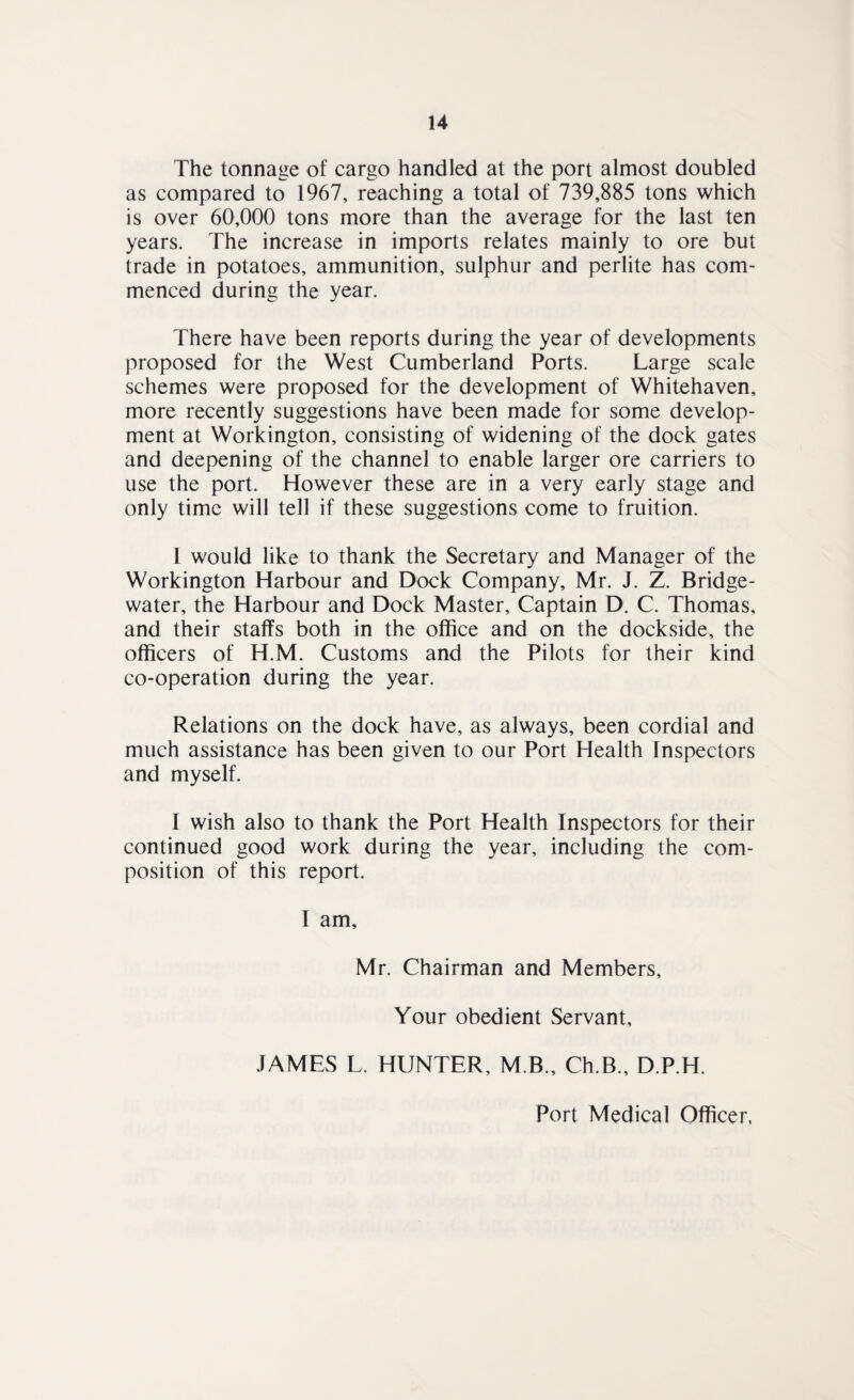The tonnage of cargo handled at the port almost doubled as compared to 1967, reaching a total of 739,885 tons which is over 60,000 tons more than the average for the last ten years. The increase in imports relates mainly to ore but trade in potatoes, ammunition, sulphur and perlite has com¬ menced during the year. There have been reports during the year of developments proposed for the West Cumberland Ports. Large scale schemes were proposed for the development of Whitehaven, more recently suggestions have been made for some develop¬ ment at Workington, consisting of widening of the dock gates and deepening of the channel to enable larger ore carriers to use the port. However these are in a very early stage and only time will tell if these suggestions come to fruition. I would like to thank the Secretary and Manager of the Workington Harbour and Dock Company, Mr. J. Z. Bridge- water, the Harbour and Dock Master, Captain D. C. Thomas, and their staffs both in the office and on the dockside, the officers of H.M. Customs and the Pilots for their kind co-operation during the year. Relations on the dock have, as always, been cordial and much assistance has been given to our Port Health Inspectors and myself. I wish also to thank the Port Health Inspectors for their continued good work during the year, including the com¬ position of this report. I am. Mr. Chairman and Members, Your obedient Servant, JAMES L. HUNTER, M B., Ch.B., D.P.H. Port Medical Officer.