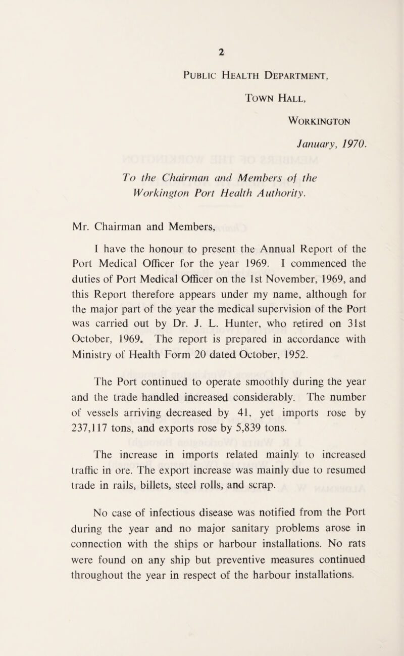 Public Health Department, Town Hall, Workington January, 1970. To the Chairman and Members of the Workington Port Health Authority. Mr. Chairman and Members, I have the honour to present the Annual Report of the Port Medical Officer for the year 1969. I commenced the duties of Port Medical Officer on the 1st November, 1969, and this Report therefore appears under my name, although for the major part of the year the medical supervision of the Port was carried out by Dr. J. L. Hunter, who retired on 31st October, 1969. The report is prepared in accordance with Ministry of Health Form 20 dated October, 1952. The Port continued to operate smoothly during the year and the trade handled increased considerably. The number of vessels arriving decreased by 41, yet imports rose by 237,117 tons, and exports rose by 5,839 tons. The increase in imports related mainly to increased traffic in ore. The export increase was mainly due to resumed trade in rails, billets, steel rolls, and scrap. No case of infectious disease was notified from the Port during the year and no major sanitary problems arose in connection with the ships or harbour installations. No rats were found on any ship but preventive measures continued throughout the year in respect of the harbour installations.