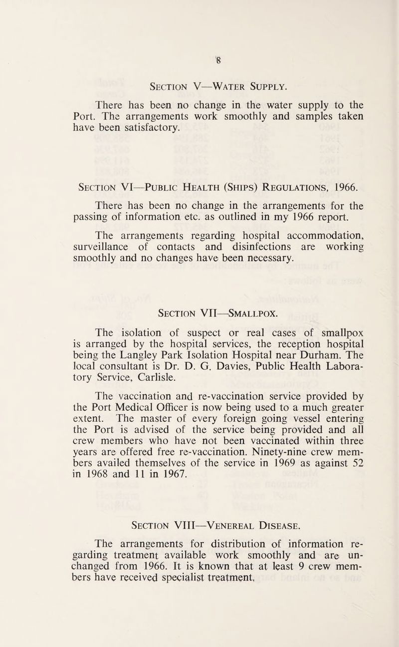 Section V—Water Supply. There has been no change in the water supply to the Port. The arrangements work smoothly and samples taken have been satisfactory. Section VI—Public Health (Ships) Regulations, 1966. There has been no change in the arrangements for the passing of information etc. as outlined in my 1966 report. The arrangements regarding hospital accommodation, surveillance of contacts and disinfections are working smoothly and no changes have been necessary. Section VII—Smallpox. The isolation of suspect or real cases of smallpox is arranged by the hospital services, the reception hospital being the Langley Park Isolation Hospital near Durham. The local consultant is Dr. D. G. Davies, Public Health Labora¬ tory Service, Carlisle. The vaccination and re-vaccination service provided by the Port Medical Officer is now being used to a much greater extent. The master of every foreign going vessel entering the Port is advised of the service being provided and all crew members who have not been vaccinated within three years are offered free re-vaccination. Ninety-nine crew mem¬ bers availed themselves of the service in 1969 as against 52 in 1968 and 11 in 1967. Section VIII—Venereal Disease. The arrangements for distribution of information re¬ garding treatment available work smoothly and are un¬ changed from 1966. It is known that at least 9 crew mem¬ bers have received specialist treatment,