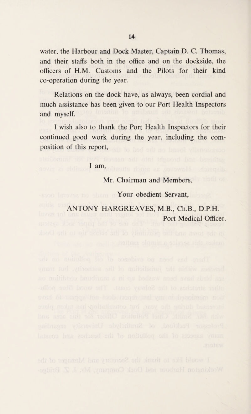 water, the Harbour and Dock Master, Captain D. C. Thomas, and their staffs both in the office and on the dockside, the officers of H.M. Customs and the Pilots for their kind co-operation during the year. Relations on the dock have, as always, been cordial and much assistance has been given to our Port Health Inspectors and myself. I wish also to thank the Port Health Inspectors for their continued good work during the year, including the com¬ position of this report, I am, Mr. Chairman and Members, Your obedient Servant, ANTONY HARGREAVES, M.B., Ch.B., D.P.H. Port Medical Officer.