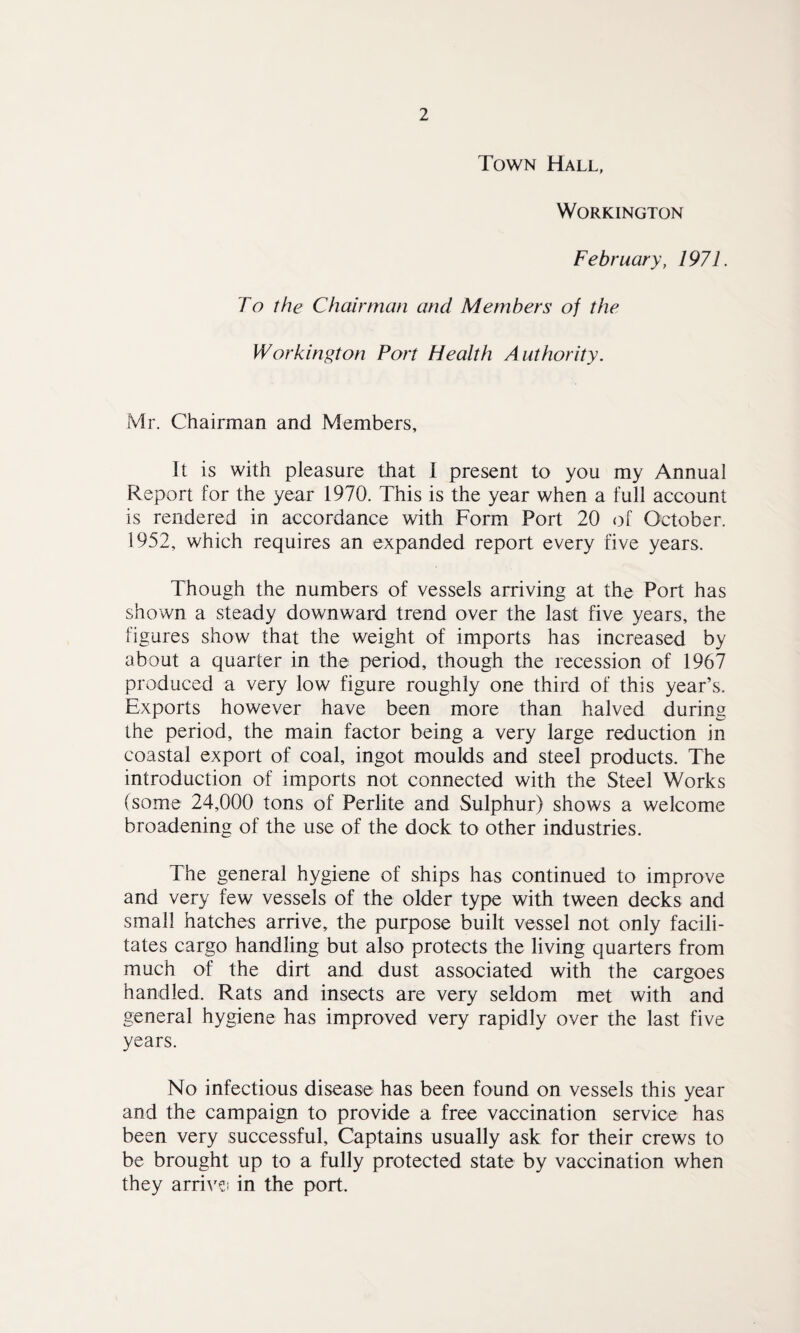 Town Hall, Workington February, 1971. To the Chairman and Members of the Workington Port Health Authority. Mr. Chairman and Members, It is with pleasure that I present to you my Annual Report for the year 1970. This is the year when a full account is rendered in accordance with Form Port 20 of October. 1952, which requires an expanded report every five years. Though the numbers of vessels arriving at the Port has shown a steady downward trend over the last five years, the figures show that the weight of imports has increased by about a quarter in the period, though the recession of 1967 produced a very low figure roughly one third of this year’s. Exports however have been more than halved during the period, the main factor being a very large reduction in coastal export of coal, ingot moulds and steel products. The introduction of imports not connected with the Steel Works (some 24,000 tons of Perlite and Sulphur) shows a welcome broadening of the use of the dock to other industries. The general hygiene of ships has continued to improve and very few vessels of the older type with tween decks and small hatches arrive, the purpose built vessel not only facili¬ tates cargo handling but also protects the living quarters from much of the dirt and dust associated with the cargoes handled. Rats and insects are very seldom met with and general hygiene has improved very rapidly over the last five years. No infectious disease has been found on vessels this year and the campaign to provide a free vaccination service has been very successful. Captains usually ask for their crews to be brought up to a fully protected state by vaccination when they arrive in the port.