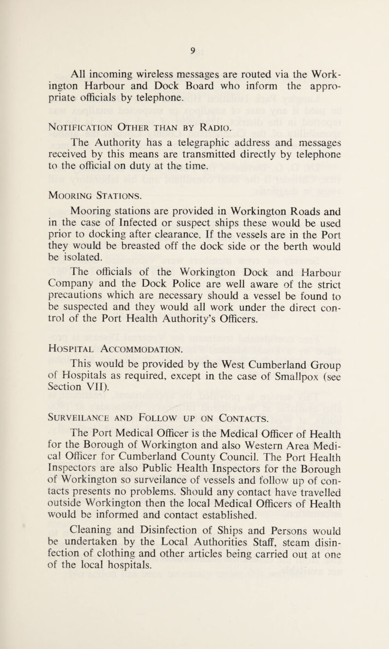 All incoming wireless messages are routed via the Work¬ ington Harbour and Dock Board who inform the appro¬ priate officials by telephone. Notification Other than by Radio. The Authority has a telegraphic address and messages received by this means are transmitted directly by telephone to the official on duty at the time. Mooring Stations. Mooring stations are provided in Workington Roads and in the case of Infected or suspect ships these would be used prior to docking after clearance. If the vessels are in the Port they would be breasted off the dock side or the berth would be isolated. The officials of the Workington Dock and Harbour Company and the Dock Police are well aware of the strict precautions which are necessary should a vessel be found to be suspected and they would all work under the direct con¬ trol of the Port Health Authority’s Officers. Hospital Accommodation. This would be provided by the West Cumberland Group of Hospitals as required, except in the case of Smallpox (see Section VII). SURVEILANCE AND FOLLOW UP ON CONTACTS. The Port Medical Officer is the Medical Officer of Health for the Borough of Workington and also Western Area Medi¬ cal Officer for Cumberland County Council. The Port Health Inspectors are also Public Health Inspectors for the Borough of Workington so surveilance of vessels and follow up of con¬ tacts presents no problems. Should any contact have travelled outside Workington then the local Medical Officers of Health would be informed and contact established. Cleaning and Disinfection of Ships and Persons would be undertaken by the Local Authorities Staff, steam disin¬ fection of clothing and other articles being carried out at one of the local hospitals.