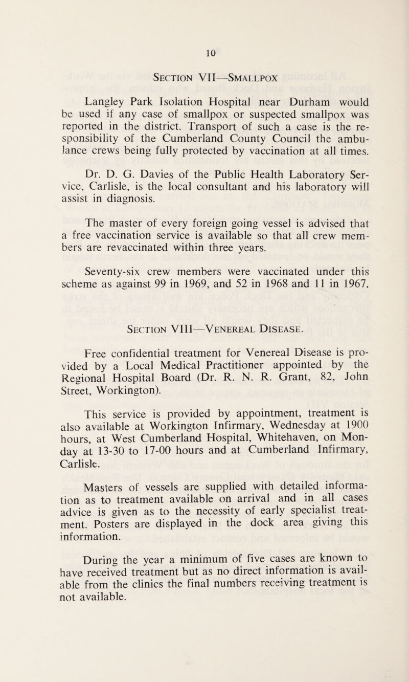 Section VII—Smallpox Langley Park Isolation Hospital near Durham would be used if any case of smallpox or suspected smallpox was reported in the district. Transport of such a case is the re¬ sponsibility of the Cumberland County Council the ambu¬ lance crews being fully protected by vaccination at all times. Dr. D. G. Davies of the Public Health Laboratory Ser¬ vice, Carlisle, is the local consultant and his laboratory will assist in diagnosis. The master of every foreign going vessel is advised that a free vaccination service is available so that all crew mem¬ bers are revaccinated within three years. Seventy-six crew members were vaccinated under this scheme as against 99 in 1969, and 52 in 1968 and 11 in 1967. Section VIII—Venereal Disease. Free confidential treatment for Venereal Disease is pro¬ vided by a Local Medical Practitioner appointed by the Regional Hospital Board (Dr. R. N. R. Grant, 82, John Street, Workington). This service is provided by appointment, treatment is also available at Workington Infirmary, Wednesday at 1900 hours, at West Cumberland Hospital, Whitehaven, on Mon¬ day at 13-30 to 17-00 hours and at Cumberland Infirmary, Carlisle. Masters of vessels are supplied with detailed informa¬ tion as to treatment available on arrival and in all cases advice is given as to the necessity of early specialist treat¬ ment. Posters are displayed in the dock area giving this information. During the year a minimum of five cases are known to have received treatment but as no direct information is avail¬ able from the clinics the final numbers receiving treatment is not available.