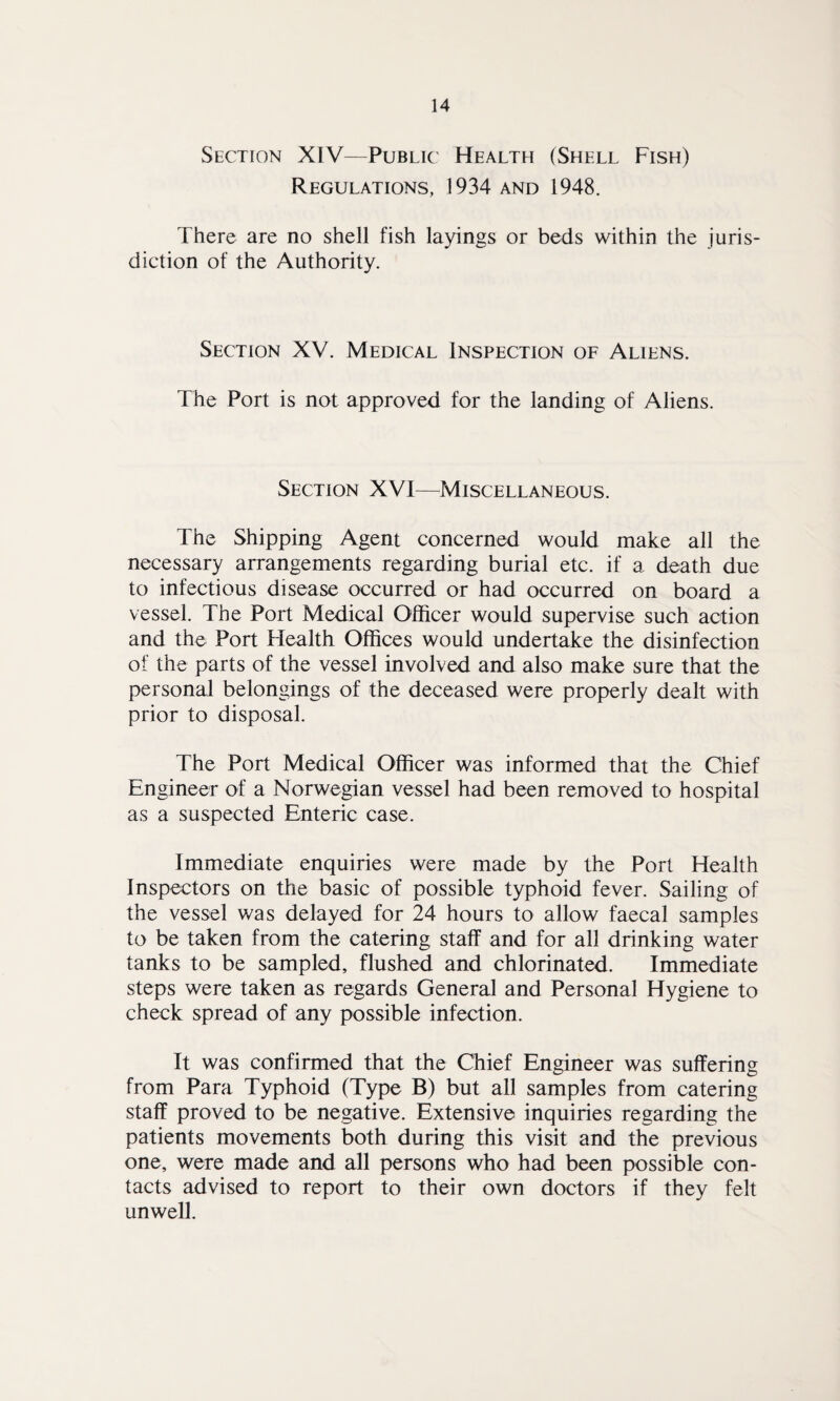 Section XIV—Public Health (Shell Fish) Regulations, 1934 and 1948. There are no shell fish layings or beds within the juris¬ diction of the Authority. Section XV. Medical Inspection of Aliens. The Port is not approved for the landing of Aliens. Section XVI—Miscellaneous. The Shipping Agent concerned would make all the necessary arrangements regarding burial etc. if a death due to infectious disease occurred or had occurred on board a vessel. The Port Medical Officer would supervise such action and the Port Health Offices would undertake the disinfection of the parts of the vessel involved and also make sure that the personal belongings of the deceased were properly dealt with prior to disposal. The Port Medical Officer was informed that the Chief Engineer of a Norwegian vessel had been removed to hospital as a suspected Enteric case. Immediate enquiries were made by the Port Health Inspectors on the basic of possible typhoid fever. Sailing of the vessel was delayed for 24 hours to allow faecal samples to be taken from the catering staff and for all drinking water tanks to be sampled, flushed and chlorinated. Immediate steps were taken as regards General and Personal Hygiene to check spread of any possible infection. It was confirmed that the Chief Engineer was suffering from Para Typhoid (Type B) but all samples from catering staff proved to be negative. Extensive inquiries regarding the patients movements both during this visit and the previous one, were made and all persons who had been possible con¬ tacts advised to report to their own doctors if they felt unwell.