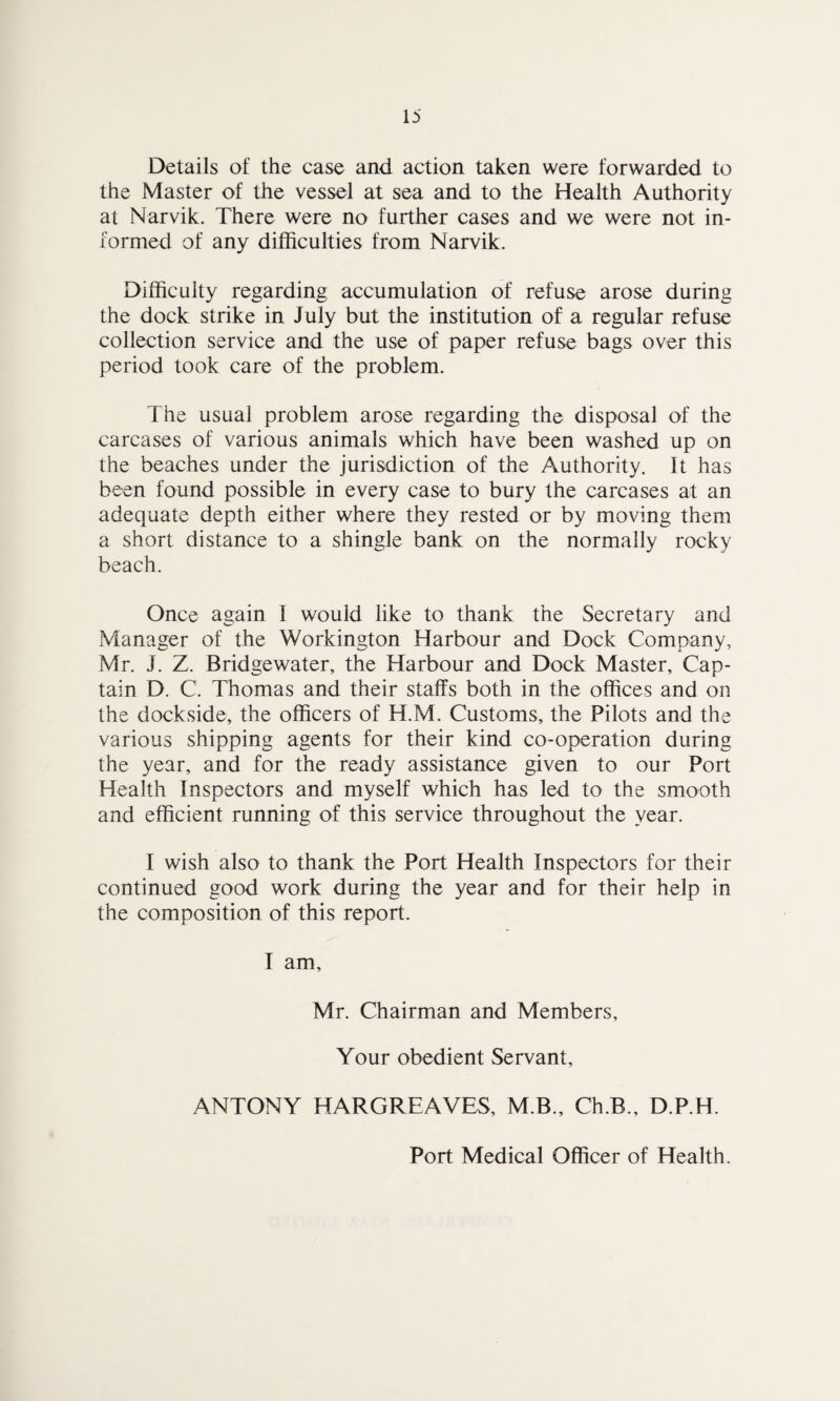 Details of the case and action taken were forwarded to the Master of the vessel at sea and to the Health Authority at Narvik. There were no further cases and we were not in¬ formed of any difficulties from Narvik. Difficulty regarding accumulation of refuse arose during the dock strike in July but the institution of a regular refuse collection service and the use of paper refuse bags over this period took care of the problem. The usual problem arose regarding the disposal of the carcases of various animals which have been washed up on the beaches under the jurisdiction of the Authority. It has been found possible in every case to bury the carcases at an adequate depth either where they rested or by moving them a short distance to a shingle bank on the normally rocky beach. Once again I would like to thank the Secretary and Manager of the Workington Harbour and Dock Company, Mr. J. Z. Bridgewater, the Harbour and Dock Master, Cap¬ tain D. C. Thomas and their staffs both in the offices and on the dockside, the officers of H.M. Customs, the Pilots and the various shipping agents for their kind co-operation during the year, and for the ready assistance given to our Port Health Inspectors and myself which has led to the smooth and efficient running of this service throughout the year. I wish also to thank the Port Health Inspectors for their continued good work during the year and for their help in the composition of this report. I am, Mr. Chairman and Members, Your obedient Servant, ANTONY HARGREAVES, M.B., Ch.B., D.P.H. Port Medical Officer of Health.